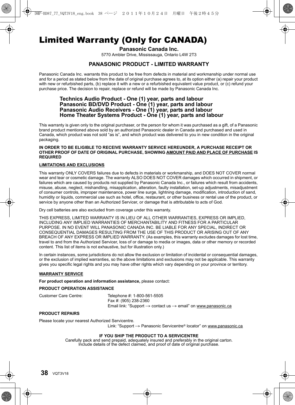 38 VQT3V18Limited Warranty (Only for CANADA)Panasonic Canada Inc.5770 Ambler Drive, Mississauga, Ontario L4W 2T3PANASONIC PRODUCT - LIMITED WARRANTYPanasonic Canada Inc. warrants this product to be free from defects in material and workmanship under normal use and for a period as stated below from the date of original purchase agrees to, at its option either (a) repair your product with new or refurbished parts, (b) replace it with a new or a refurbished equivalent value product, or (c) refund your purchase price. The decision to repair, replace or refund will be made by Panasonic Canada Inc. Technics Audio Product - One (1) year, parts and labourPanasonic BD/DVD Product - One (1) year, parts and labourPanasonic Audio Receivers - One (1) year, parts and labourHome Theater Systems Product - One (1) year, parts and labour This warranty is given only to the original purchaser, or the person for whom it was purchased as a gift, of a Panasonic brand product mentioned above sold by an authorized Panasonic dealer in Canada and purchased and used in Canada, which product was not sold “as is”, and which product was delivered to you in new condition in the original packaging.IN ORDER TO BE ELIGIBLE TO RECEIVE WARRANTY SERVICE HEREUNDER, A PURCHASE RECEIPT OR OTHER PROOF OF DATE OF ORIGINAL PURCHASE, SHOWING AMOUNT PAID AND PLACE OF PURCHASE IS REQUIRED LIMITATIONS AND EXCLUSIONSThis warranty ONLY COVERS failures due to defects in materials or workmanship, and DOES NOT COVER normal wear and tear or cosmetic damage. The warranty ALSO DOES NOT COVER damages which occurred in shipment, or failures which are caused by products not supplied by Panasonic Canada Inc., or failures which result from accidents, misuse, abuse, neglect, mishandling, misapplication, alteration, faulty installation, set-up adjustments, misadjustment of consumer controls, improper maintenance, power line surge, lightning damage, modification, introduction of sand, humidity or liquids, commercial use such as hotel, office, restaurant, or other business or rental use of the product, or service by anyone other than an Authorized Servicer, or damage that is attributable to acts of God.Dry cell batteries are also excluded from coverage under this warranty.THIS EXPRESS, LIMITED WARRANTY IS IN LIEU OF ALL OTHER WARRANTIES, EXPRESS OR IMPLIED, INCLUDING ANY IMPLIED WARRANTIES OF MERCHANTABILITY AND FITNESS FOR A PARTICULAR PURPOSE. IN NO EVENT WILL PANASONIC CANADA INC. BE LIABLE FOR ANY SPECIAL, INDIRECT OR CONSEQUENTIAL DAMAGES RESULTING FROM THE USE OF THIS PRODUCT OR ARISING OUT OF ANY BREACH OF ANY EXPRESS OR IMPLIED WARRANTY. (As examples, this warranty excludes damages for lost time, travel to and from the Authorized Servicer, loss of or damage to media or images, data or other memory or recorded content. This list of items is not exhaustive, but for illustration only.)In certain instances, some jurisdictions do not allow the exclusion or limitation of incidental or consequential damages, or the exclusion of implied warranties, so the above limitations and exclusions may not be applicable. This warranty gives you specific legal rights and you may have other rights which vary depending on your province or territory.WARRANTY SERVICEFor product operation and information assistance, please contact:PRODUCT OPERATION ASSISTANCECustomer Care Centre: Telephone #: 1-800-561-5505Fax #: (905) 238-2360Email link: “Support # contact us # email” on www.panasonic.caPRODUCT REPAIRSPlease locate your nearest Authorized Servicentre.Link: “Support # Panasonic Servicentre® locator” on www.panasonic.caIF YOU SHIP THE PRODUCT TO A SERVICENTRECarefully pack and send prepaid, adequately insured and preferably in the original carton.Include details of the defect claimed, and proof of date of original purchase.DMP-BD87_77_VQT3V18_eng.book  38 ページ  ２０１１年１０月２４日　月曜日　午後２時４５分