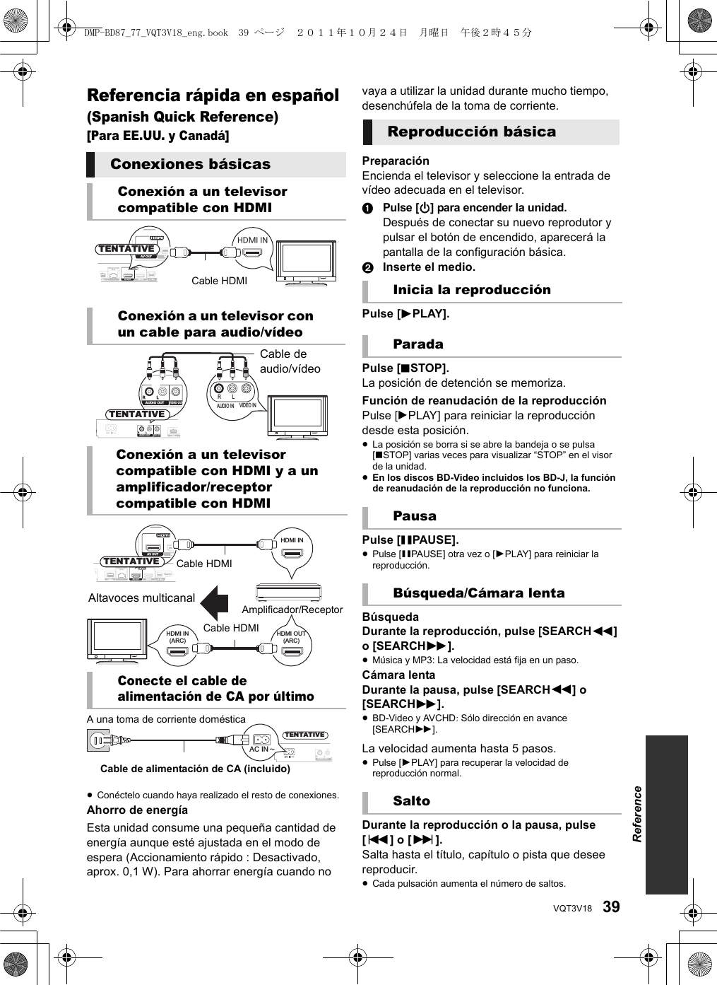 39VQT3V18Referencia rápida en español (Spanish Quick Reference)[Para EE.UU. y Canadá]≥Conéctelo cuando haya realizado el resto de conexiones.Ahorro de energíaEsta unidad consume una pequeña cantidad de energía aunque esté ajustada en el modo de espera (Accionamiento rápido : Desactivado, aprox. 0,1 W). Para ahorrar energía cuando no vaya a utilizar la unidad durante mucho tiempo, desenchúfela de la toma de corriente.PreparaciónEncienda el televisor y seleccione la entrada de vídeo adecuada en el televisor.1Pulse [Í] para encender la unidad.Después de conectar su nuevo reprodutor y pulsar el botón de encendido, aparecerá la pantalla de la configuración básica.2Inserte el medio.Pulse [1PLAY].Pulse [∫STOP].La posición de detención se memoriza.Función de reanudación de la reproducciónPulse [1PLAY] para reiniciar la reproducción desde esta posición.≥La posición se borra si se abre la bandeja o se pulsa [∫STOP] varias veces para visualizar “STOP” en el visor de la unidad.≥En los discos BD-Video incluidos los BD-J, la función de reanudación de la reproducción no funciona.Pulse [;PAUSE].≥Pulse [;PAUSE] otra vez o [1PLAY] para reiniciar la reproducción.BúsquedaDurante la reproducción, pulse [SEARCH6] o [SEARCH5].≥Música y MP3: La velocidad está fija en un paso.Cámara lentaDurante la pausa, pulse [SEARCH6] o [SEARCH5].≥BD-Video y AVCHD: Sólo dirección en avance [SEARCH5].La velocidad aumenta hasta 5 pasos.≥Pulse [1PLAY] para recuperar la velocidad de reproducción normal.Durante la reproducción o la pausa, pulse [:] o [9].Salta hasta el título, capítulo o pista que desee reproducir.≥Cada pulsación aumenta el número de saltos.Conexiones básicasConexión a un televisor compatible con HDMIConexión a un televisor con un cable para audio/vídeoConexión a un televisor compatible con HDMI y a un amplificador/receptor compatible con HDMIConecte el cable de alimentación de CA por últimoNICATIONMERALAN10BASE-T/100BASE-TXAV OUT    MAINCOMMUNICATIONCAMERAHDMI INAAV OUT    MATENTATIVECable HDMICOMMUNICATIONCAMERA10AUDIO OUTVIDEO OUTRLCOMMUNICATIONCAMERAAUDIO IN VIDEO INRL AUDIO OUTVIDEO OUTRLTENTATIVECable de audio/vídeoLAN10BASE-T/100BASE-TXVIDEO OUTAV OUT    MAINCOMMUNICATIONCAMERAAAV OUT    MAHDMI INHDMI IN(ARC)HDMI OUT(ARC)TENTATIVEAmplificador/ReceptorAltavoces multicanalCable HDMICable HDMICOMMUNICATIONCAMERAAUDIO OUTVIRLTENTATIVEAC IN A una toma de corriente domésticaCable de alimentación de CA (incluido)Reproducción básicaInicia la reproducciónParadaPausaBúsqueda/Cámara lentaSaltoReferenceDMP-BD87_77_VQT3V18_eng.book  39 ページ  ２０１１年１０月２４日　月曜日　午後２時４５分