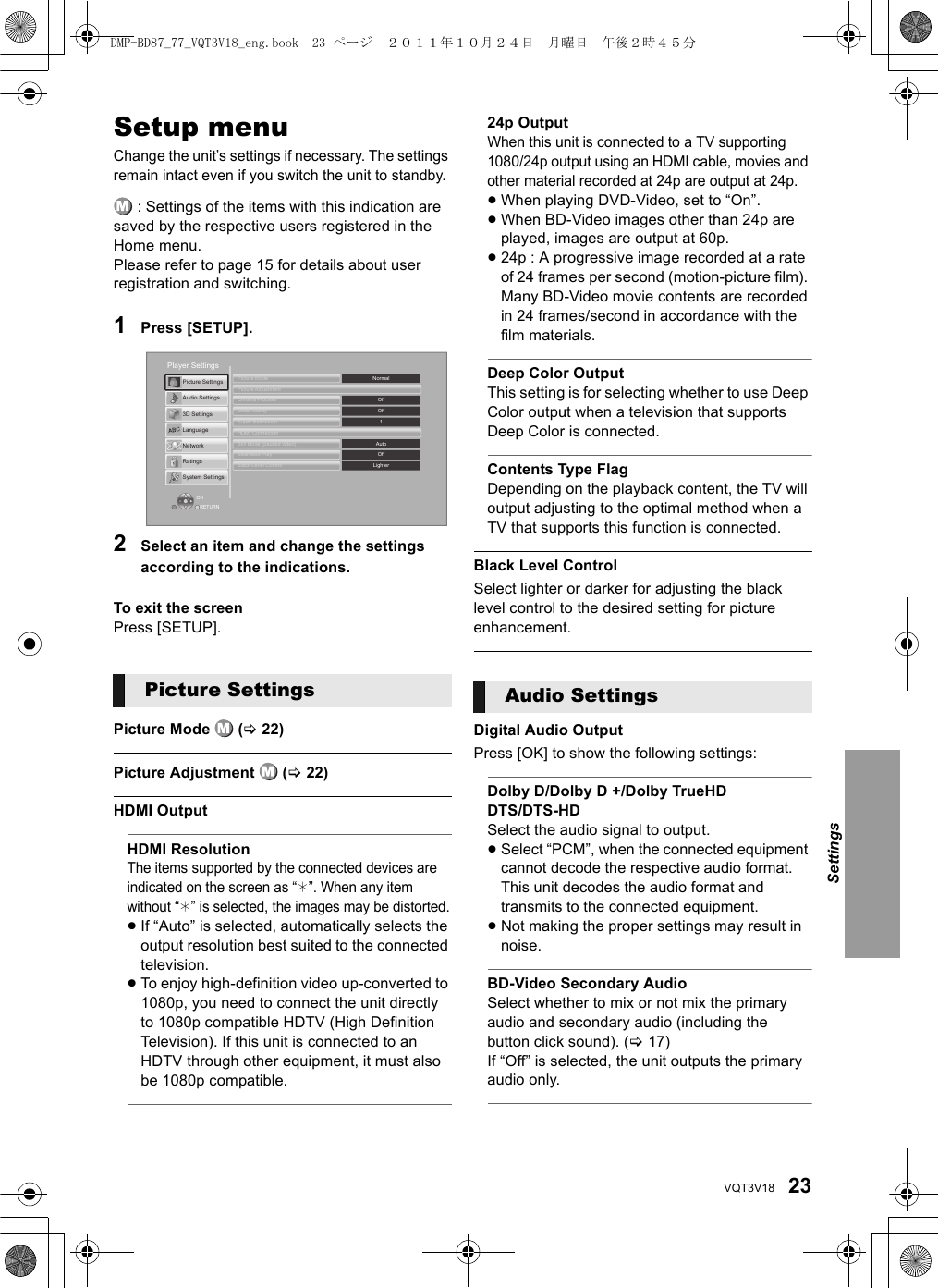 23VQT3V18Setup menuChange the unit’s settings if necessary. The settings remain intact even if you switch the unit to standby. : Settings of the items with this indication are saved by the respective users registered in the Home menu. Please refer to page 15 for details about user registration and switching.1Press [SETUP].2Select an item and change the settings according to the indications.To exit the screenPress [SETUP].Picture Mode   (&gt;22)Picture Adjustment   (&gt;22)HDMI OutputHDMI ResolutionThe items supported by the connected devices are indicated on the screen as “¢”. When any item without “¢” is selected, the images may be distorted.≥If “Auto” is selected, automatically selects the output resolution best suited to the connected television.≥To enjoy high-definition video up-converted to 1080p, you need to connect the unit directly to 1080p compatible HDTV (High Definition Television). If this unit is connected to an HDTV through other equipment, it must also be 1080p compatible.24p OutputWhen this unit is connected to a TV supporting 1080/24p output using an HDMI cable, movies and other material recorded at 24p are output at 24p.≥When playing DVD-Video, set to “On”.≥When BD-Video images other than 24p are played, images are output at 60p.≥24p : A progressive image recorded at a rate of 24 frames per second (motion-picture film). Many BD-Video movie contents are recorded in 24 frames/second in accordance with the film materials.Deep Color OutputThis setting is for selecting whether to use Deep Color output when a television that supports Deep Color is connected.Contents Type FlagDepending on the playback content, the TV will output adjusting to the optimal method when a TV that supports this function is connected.Black Level ControlSelect lighter or darker for adjusting the black level control to the desired setting for picture enhancement.Digital Audio OutputPress [OK] to show the following settings:Dolby D/Dolby D +/Dolby TrueHDDTS/DTS-HDSelect the audio signal to output.≥Select “PCM”, when the connected equipment cannot decode the respective audio format. This unit decodes the audio format and transmits to the connected equipment.≥Not making the proper settings may result in noise.BD-Video Secondary AudioSelect whether to mix or not mix the primary audio and secondary audio (including the button click sound). (&gt;17)If “Off” is selected, the unit outputs the primary audio only.Picture SettingsOKRETURNPlayer SettingsSystem SettingsRatingsNetworkLanguage3D SettingsAudio SettingsPicture SettingsBlack Level ControlSeamless PlayStill Mode (paused video)HDMI ConnectionSuper ResolutionDetail ClarityChroma ProcessPicture AdjustmentPicture ModeLighterOffAuto1OffOffNormalAudio SettingsSettingsDMP-BD87_77_VQT3V18_eng.book  23 ページ  ２０１１年１０月２４日　月曜日　午後２時４５分