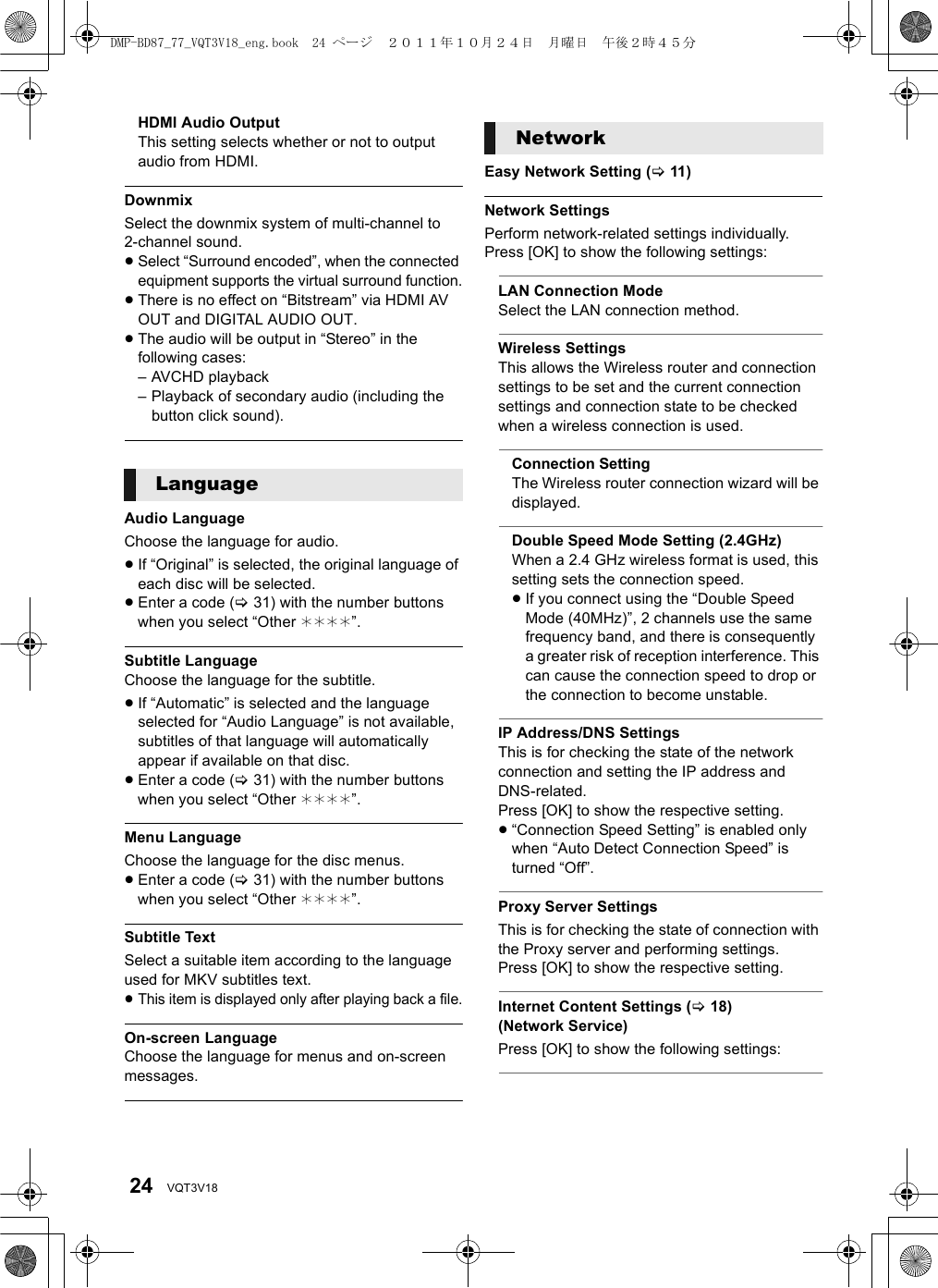 24 VQT3V18HDMI Audio OutputThis setting selects whether or not to output audio from HDMI.DownmixSelect the downmix system of multi-channel to 2-channel sound.≥Select “Surround encoded”, when the connected equipment supports the virtual surround function.≥There is no effect on “Bitstream” via HDMI AV OUT and DIGITAL AUDIO OUT.≥The audio will be output in “Stereo” in the following cases:– AVCHD playback– Playback of secondary audio (including the button click sound).Audio LanguageChoose the language for audio.≥If “Original” is selected, the original language of each disc will be selected.≥Enter a code (&gt;31) with the number buttons when you select “Other ¢¢¢¢”.Subtitle LanguageChoose the language for the subtitle.≥If “Automatic” is selected and the language selected for “Audio Language” is not available, subtitles of that language will automatically appear if available on that disc.≥Enter a code (&gt;31) with the number buttons when you select “Other ¢¢¢¢”.Menu LanguageChoose the language for the disc menus.≥Enter a code (&gt;31) with the number buttons when you select “Other ¢¢¢¢”.Subtitle TextSelect a suitable item according to the language used for MKV subtitles text.≥This item is displayed only after playing back a file.On-screen LanguageChoose the language for menus and on-screen messages.Easy Network Setting (&gt;11)Network SettingsPerform network-related settings individually.Press [OK] to show the following settings:LAN Connection ModeSelect the LAN connection method.Wireless SettingsThis allows the Wireless router and connection settings to be set and the current connection settings and connection state to be checked when a wireless connection is used.Connection SettingThe Wireless router connection wizard will be displayed.Double Speed Mode Setting (2.4GHz)When a 2.4 GHz wireless format is used, this setting sets the connection speed.≥If you connect using the “Double Speed Mode (40MHz)”, 2 channels use the same frequency band, and there is consequently a greater risk of reception interference. This can cause the connection speed to drop or the connection to become unstable.IP Address/DNS SettingsThis is for checking the state of the network connection and setting the IP address and DNS-related.Press [OK] to show the respective setting.≥“Connection Speed Setting” is enabled only when “Auto Detect Connection Speed” is turned “Off”.Proxy Server SettingsThis is for checking the state of connection with the Proxy server and performing settings.Press [OK] to show the respective setting.Internet Content Settings (&gt;18) (Network Service)Press [OK] to show the following settings:LanguageNetworkDMP-BD87_77_VQT3V18_eng.book  24 ページ  ２０１１年１０月２４日　月曜日　午後２時４５分