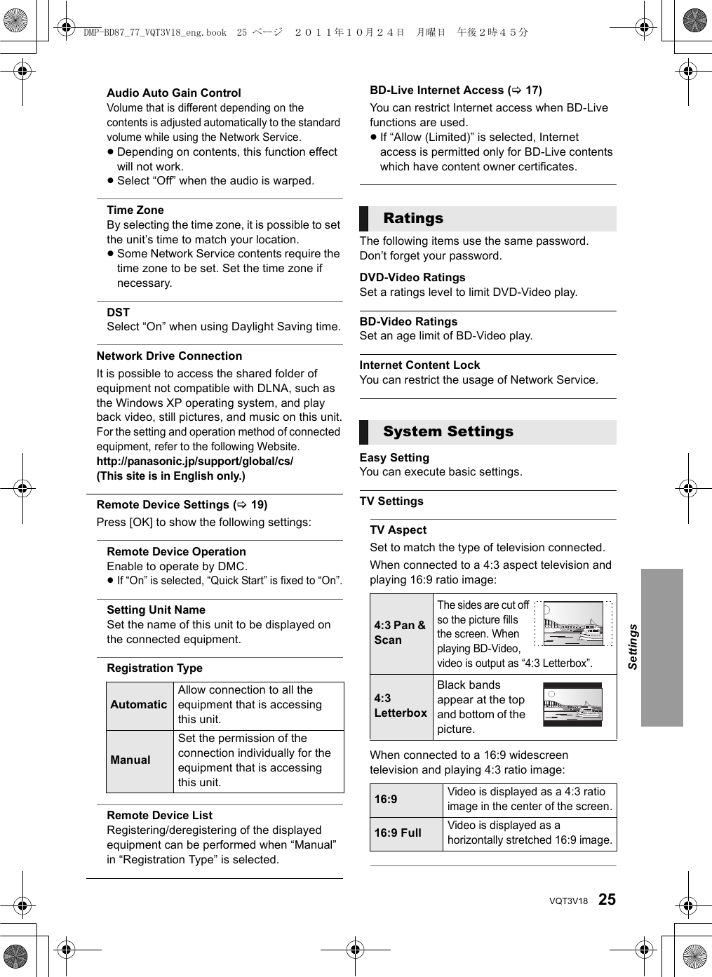 25VQT3V18Audio Auto Gain ControlVolume that is different depending on the contents is adjusted automatically to the standard volume while using the Network Service.≥Depending on contents, this function effect will not work.≥Select “Off” when the audio is warped.Time ZoneBy selecting the time zone, it is possible to set the unit’s time to match your location.≥Some Network Service contents require the time zone to be set. Set the time zone if necessary.DSTSelect “On” when using Daylight Saving time.Network Drive ConnectionIt is possible to access the shared folder of equipment not compatible with DLNA, such as the Windows XP operating system, and play back video, still pictures, and music on this unit.For the setting and operation method of connected equipment, refer to the following Website. http://panasonic.jp/support/global/cs/(This site is in English only.)Remote Device Settings (&gt;19)Press [OK] to show the following settings:Remote Device OperationEnable to operate by DMC.≥If “On” is selected, “Quick Start” is fixed to “On”.Setting Unit NameSet the name of this unit to be displayed on the connected equipment.Registration TypeRemote Device ListRegistering/deregistering of the displayed equipment can be performed when “Manual” in “Registration Type” is selected.BD-Live Internet Access (&gt;17)You can restrict Internet access when BD-Live functions are used.≥If “Allow (Limited)” is selected, Internet access is permitted only for BD-Live contents which have content owner certificates.The following items use the same password.Don’t forget your password.DVD-Video RatingsSet a ratings level to limit DVD-Video play.BD-Video RatingsSet an age limit of BD-Video play.Internet Content LockYou can restrict the usage of Network Service.Easy SettingYou can execute basic settings. TV SettingsTV AspectSet to match the type of television connected.When connected to a 4:3 aspect television and playing 16:9 ratio image:When connected to a 16:9 widescreen television and playing 4:3 ratio image:AutomaticAllow connection to all the equipment that is accessing this unit.ManualSet the permission of the connection individually for the equipment that is accessing this unit.RatingsSystem Settings4:3 Pan &amp; ScanThe sides are cut off so the picture fills the screen. When playing BD-Video, video is output as “4:3 Letterbox”.4:3 LetterboxBlack bands appear at the top and bottom of the picture.16:9Video is displayed as a 4:3 ratio image in the center of the screen.16:9 FullVideo is displayed as a horizontally stretched 16:9 image.SettingsDMP-BD87_77_VQT3V18_eng.book  25 ページ  ２０１１年１０月２４日　月曜日　午後２時４５分