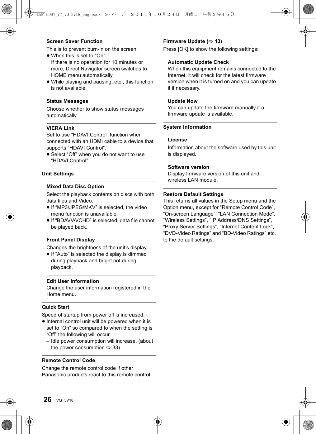 26 VQT3V18Screen Saver FunctionThis is to prevent burn-in on the screen.≥When this is set to “On”:If there is no operation for 10 minutes or more, Direct Navigator screen switches to HOME menu automatically.≥While playing and pausing, etc., this function is not available.Status MessagesChoose whether to show status messages automatically.VIERA LinkSet to use “HDAVI Control” function when connected with an HDMI cable to a device that supports “HDAVI Control”.≥Select “Off” when you do not want to use “HDAVI Control”.Unit SettingsMixed Data Disc OptionSelect the playback contents on discs with both data files and Video.≥If “MP3/JPEG/MKV” is selected, the video menu function is unavailable.≥If “BDAV/AVCHD” is selected, data file cannot be played back.Front Panel DisplayChanges the brightness of the unit’s display.≥If “Auto” is selected the display is dimmed during playback and bright not during playback.Edit User InformationChange the user information registered in the Home menu.Quick StartSpeed of startup from power off is increased.≥Internal control unit will be powered when it is set to “On” so compared to when the setting is “Off” the following will occur.– Idle power consumption will increase. (about the power consumption &gt;33)Remote Control CodeChange the remote control code if other Panasonic products react to this remote control.Firmware Update (&gt;13)Press [OK] to show the following settings:Automatic Update CheckWhen this equipment remains connected to the Internet, it will check for the latest firmware version when it is turned on and you can update it if necessary.Update NowYou can update the firmware manually if a firmware update is available.System InformationLicenseInformation about the software used by this unit is displayed.Software versionDisplay firmware version of this unit and wireless LAN module.Restore Default SettingsThis returns all values in the Setup menu and the Option menu, except for “Remote Control Code”, “On-screen Language”, “LAN Connection Mode”, “Wireless Settings”, “IP Address/DNS Settings”, “Proxy Server Settings”, “Internet Content Lock”, “DVD-Video Ratings” and “BD-Video Ratings” etc. to the default settings.DMP-BD87_77_VQT3V18_eng.book  26 ページ  ２０１１年１０月２４日　月曜日　午後２時４５分