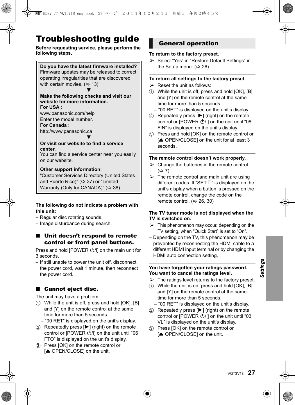 27VQT3V18ReferenceTroubleshooting guideBefore requesting service, please perform the following steps.The following do not indicate a problem with this unit:– Regular disc rotating sounds.– Image disturbance during search.∫Unit doesn’t respond to remote control or front panel buttons.Press and hold [POWER Í/I] on the main unit for 3 seconds.– If still unable to power the unit off, disconnect the power cord, wait 1 minute, then reconnect the power cord.∫Cannot eject disc.The unit may have a problem.1While the unit is off, press and hold [OK], [B] and [Y] on the remote control at the same time for more than 5 seconds.– “00 RET” is displayed on the unit’s display.2Repeatedly press [1] (right) on the remote control or [POWER Í/I] on the unit until “06 FTO” is displayed on the unit’s display.3Press [OK] on the remote control or [&lt;OPEN/CLOSE] on the unit.To return to the factory preset.¾Select “Yes” in “Restore Default Settings” in the Setup menu. (&gt;26)To return all settings to the factory preset.¾Reset the unit as follows:1While the unit is off, press and hold [OK], [B] and [Y] on the remote control at the same time for more than 5 seconds.– “00 RET” is displayed on the unit’s display.2Repeatedly press [1] (right) on the remote control or [POWER Í/I] on the unit until “08 FIN” is displayed on the unit’s display.3Press and hold [OK] on the remote control or [&lt;OPEN/CLOSE] on the unit for at least 3 seconds.The remote control doesn’t work properly.¾Change the batteries in the remote control. (&gt;7)¾The remote control and main unit are using different codes. If “SET ” is displayed on the unit’s display when a button is pressed on the remote control, change the code on the remote control. (&gt;26, 30)The TV tuner mode is not displayed when the TV is switched on.¾This phenomenon may occur, depending on the TV setting, when “Quick Start” is set to “On”.– Depending on the TV, this phenomenon may be prevented by reconnecting the HDMI cable to a different HDMI input terminal or by changing the HDMI auto connection setting.You have forgotten your ratings password.You want to cancel the ratings level.¾The ratings level returns to the factory preset.1While the unit is on, press and hold [OK], [B] and [Y] on the remote control at the same time for more than 5 seconds.– “00 RET” is displayed on the unit’s display.2Repeatedly press [1] (right) on the remote control or [POWER Í/I] on the unit until “03 VL” is displayed on the unit’s display.3Press [OK] on the remote control or [&lt;OPEN/CLOSE] on the unit.Do you have the latest firmware installed?Firmware updates may be released to correct operating irregularities that are discovered with certain movies. (&gt;13)4Make the following checks and visit our website for more information.For USA : www.panasonic.com/helpEnter the model number.For Canada : http://www.panasonic.ca4Or visit our website to find a service center.You can find a service center near you easily on our website.Other support information:“Customer Services Directory (United States and Puerto Rico)” (&gt;37) or “Limited Warranty (Only for CANADA)” (&gt;38).General operationSettingsDMP-BD87_77_VQT3V18_eng.book  27 ページ  ２０１１年１０月２４日　月曜日　午後２時４５分