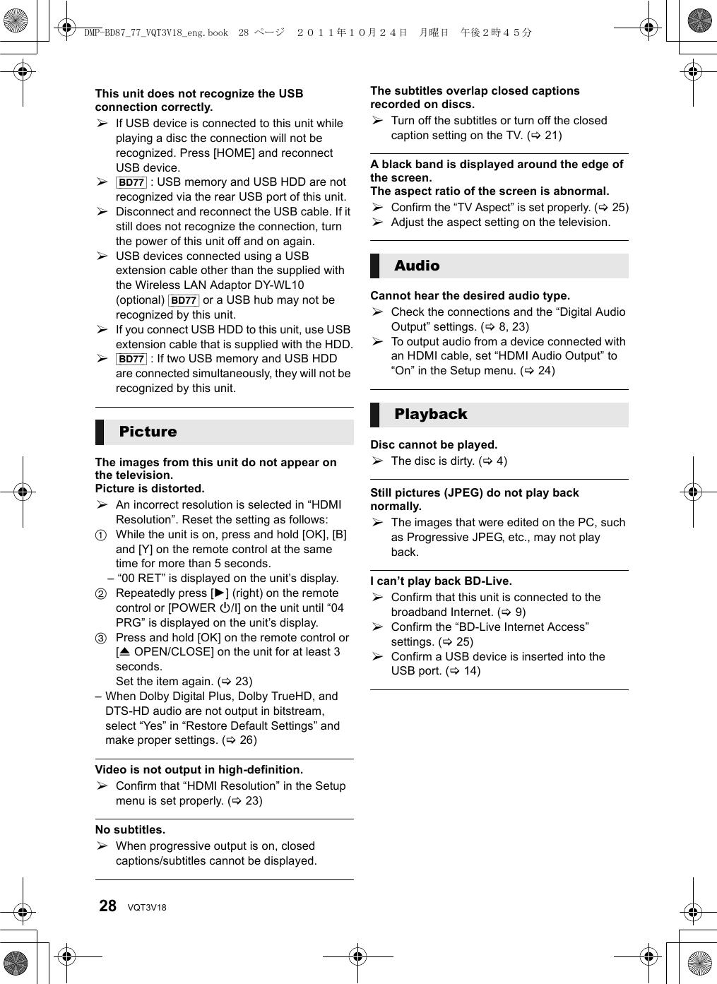 28 VQT3V18This unit does not recognize the USB connection correctly.¾If USB device is connected to this unit while playing a disc the connection will not be recognized. Press [HOME] and reconnect USB device.¾[BD77] : USB memory and USB HDD are not recognized via the rear USB port of this unit.¾Disconnect and reconnect the USB cable. If it still does not recognize the connection, turn the power of this unit off and on again.¾USB devices connected using a USB extension cable other than the supplied with the Wireless LAN Adaptor DY-WL10 (optional) [BD77] or a USB hub may not be recognized by this unit.¾If you connect USB HDD to this unit, use USB extension cable that is supplied with the HDD.¾[BD77] : If two USB memory and USB HDD are connected simultaneously, they will not be recognized by this unit.The images from this unit do not appear on the television.Picture is distorted.¾An incorrect resolution is selected in “HDMI Resolution”. Reset the setting as follows:1While the unit is on, press and hold [OK], [B] and [Y] on the remote control at the same time for more than 5 seconds.– “00 RET” is displayed on the unit’s display.2Repeatedly press [1] (right) on the remote control or [POWER Í/I] on the unit until “04 PRG” is displayed on the unit’s display.3Press and hold [OK] on the remote control or [&lt;OPEN/CLOSE] on the unit for at least 3 seconds.Set the item again. (&gt;23)– When Dolby Digital Plus, Dolby TrueHD, and DTS-HD audio are not output in bitstream, select “Yes” in “Restore Default Settings” and make proper settings. (&gt;26)Video is not output in high-definition.¾Confirm that “HDMI Resolution” in the Setup menu is set properly. (&gt;23)No subtitles.¾When progressive output is on, closed captions/subtitles cannot be displayed.The subtitles overlap closed captions recorded on discs.¾Turn off the subtitles or turn off the closed caption setting on the TV. (&gt;21)A black band is displayed around the edge of the screen.The aspect ratio of the screen is abnormal.¾Confirm the “TV Aspect” is set properly. (&gt;25)¾Adjust the aspect setting on the television.Cannot hear the desired audio type.¾Check the connections and the “Digital Audio Output” settings. (&gt;8, 23)¾To output audio from a device connected with an HDMI cable, set “HDMI Audio Output” to “On” in the Setup menu. (&gt;24)Disc cannot be played.¾The disc is dirty. (&gt;4)Still pictures (JPEG) do not play back normally.¾The images that were edited on the PC, such as Progressive JPEG, etc., may not play back.I can’t play back BD-Live.¾Confirm that this unit is connected to the broadband Internet. (&gt;9)¾Confirm the “BD-Live Internet Access” settings. (&gt;25)¾Confirm a USB device is inserted into the USB port. (&gt;14)PictureAudioPlaybackDMP-BD87_77_VQT3V18_eng.book  28 ページ  ２０１１年１０月２４日　月曜日　午後２時４５分