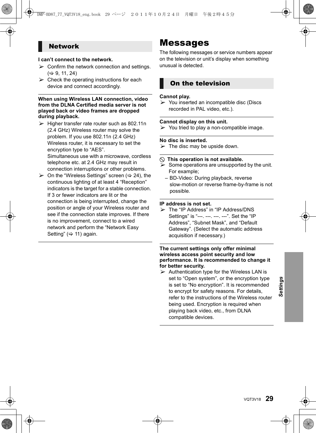 29VQT3V18I can’t connect to the network.¾Confirm the network connection and settings. (&gt;9, 11, 24)¾Check the operating instructions for each device and connect accordingly.When using Wireless LAN connection, video from the DLNA Certified media server is not played back or video frames are dropped during playback.¾Higher transfer rate router such as 802.11n (2.4 GHz) Wireless router may solve the problem. If you use 802.11n (2.4 GHz) Wireless router, it is necessary to set the encryption type to “AES”.Simultaneous use with a microwave, cordless telephone etc. at 2.4 GHz may result in connection interruptions or other problems.¾On the “Wireless Settings” screen (&gt;24), the continuous lighting of at least 4 “Reception” indicators is the target for a stable connection. If 3 or fewer indicators are lit or the connection is being interrupted, change the position or angle of your Wireless router and see if the connection state improves. If there is no improvement, connect to a wired network and perform the “Network Easy Setting” (&gt;11) again.MessagesThe following messages or service numbers appear on the television or unit’s display when something unusual is detected.Cannot play.¾You inserted an incompatible disc (Discs recorded in PAL video, etc.).Cannot display on this unit.¾You tried to play a non-compatible image.No disc is inserted.¾The disc may be upside down.$ This operation is not available.¾Some operations are unsupported by the unit. For example;– BD-Video: During playback, reverse slow-motion or reverse frame-by-frame is not possible.IP address is not set.¾The “IP Address” in “IP Address/DNS Settings” is “---. ---. ---. ---”. Set the “IP Address”, “Subnet Mask”, and “Default Gateway”. (Select the automatic address acquisition if necessary.)The current settings only offer minimal wireless access point security and low performance. It is recommended to change it for better security.¾Authentication type for the Wireless LAN is set to “Open system”, or the encryption type is set to “No encryption”. It is recommended to encrypt for safety reasons. For details, refer to the instructions of the Wireless router being used. Encryption is required when playing back video, etc., from DLNA compatible devices.NetworkOn the televisionSettingsDMP-BD87_77_VQT3V18_eng.book  29 ページ  ２０１１年１０月２４日　月曜日　午後２時４５分