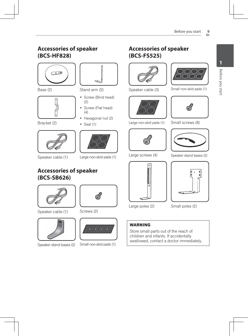 Before you start 9EnBefore you start1Accessories of speaker (BCS-HF828)Base (2) Stand arm (2)Bracket (2) Screw (Bind head) (2) Screw (Flat head) (4) Hexagonal nut (2) Seal (1)Speaker cable (1) Large non-skid pads (1)Accessories of speaker (BCS-SB626)Speaker cable (1) Screws (2)Speaker stand bases (2) Small non-skid pads (1)Accessories of speaker (BCS-FS525)Speaker cable (3) Small non-skid pads (1)Large non-skid pads (1) Small screws (8)Large screws (4) Speaker stand bases (2)Large poles (2) Small poles (2)WARNINGStore small parts out of the reach of children and infants. If accidentally swallowed, contact a doctor immediately.