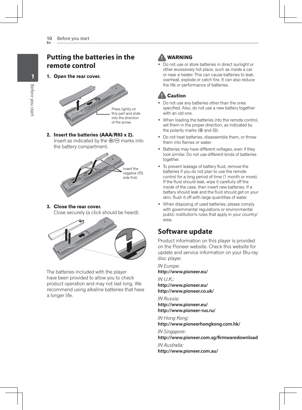 Before you start10EnBefore you start1Putting the batteries in the remote control1. Open the rear cover.Press lightly on this part and slide into the direction of the arrow.2. Insert the batteries (AAA/R03 x 2).Insert as indicated by the / marks into the battery compartment.Insert the negative ()side first.3. Close the rear cover.Close securely (a click should be heard).The batteries included with the player have been provided to allow you to check SURGXFWRSHUDWLRQDQGPD\QRWODVWORQJ:Hrecommend using alkaline batteries that have a longer life. WARNING Do not use or store batteries in direct sunlight or other excessively hot place, such as inside a car or near a heater. This can cause batteries to leak, overheat, explode or catch fire. It can also reduce the life or performance of batteries. Caution Do not use any batteries other than the ones specified. Also, do not use a new battery together with an old one. :KHQORDGLQJWKHEDWWHULHVLQWRWKHUHPRWHFRQWUROset them in the proper direction, as indicated by the polarity marks ( and ). Do not heat batteries, disassemble them, or throw them into flames or water. Batteries may have different voltages, even if they look similar. Do not use different kinds of batteries together. To prevent leakage of battery fluid, remove the batteries if you do not plan to use the remote control for a long period of time (1 month or more). If the fluid should leak, wipe it carefully off the inside of the case, then insert new batteries. If a battery should leak and the fluid should get on your skin, flush it off with large quantities of water. :KHQGLVSRVLQJRIXVHGEDWWHULHVSOHDVHFRPSO\with governmental regulations or environmental public institution&apos;s rules that apply in your country/area.Software updateProduct information on this player is provided on the Pioneer website. Check this website for update and service information on your Blu-ray disc player.IN Europe:http://www.pioneer.eu/IN U.K.:http://www.pioneer.eu/http://www.pioneer.co.uk/IN Russia:http://www.pioneer.eu/http://www.pioneer-rus.ru/IN Hong Kong:http://www.pioneerhongkong.com.hk/IN Singapore:http://www.pioneer.com.sg/rmwaredownloadIN Australia:http://www.pioneer.com.au/