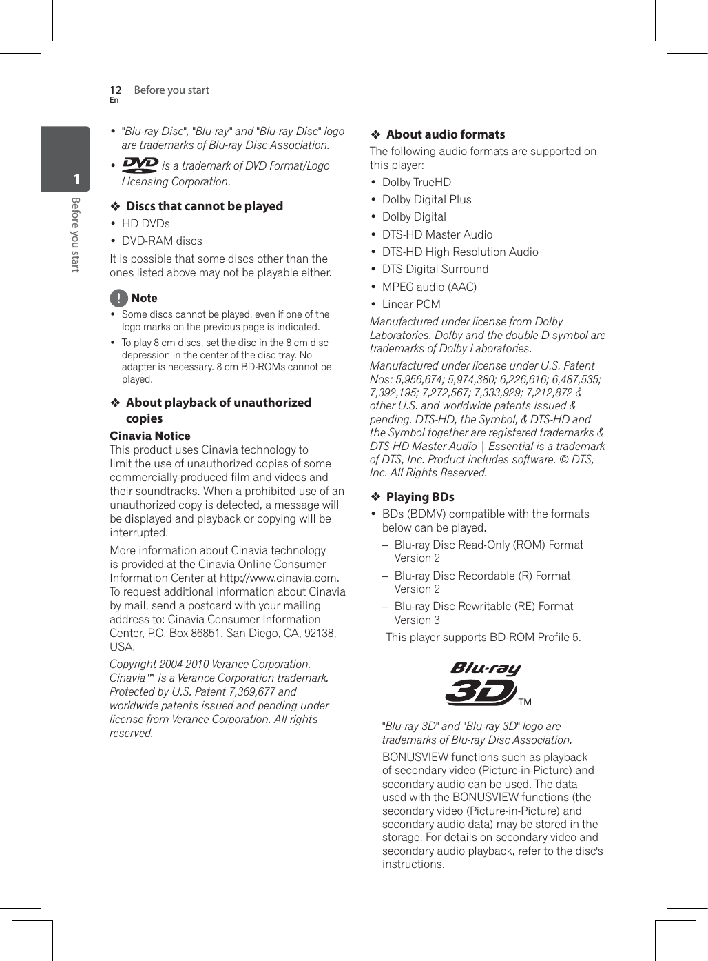 Before you start12EnBefore you start1 &quot;Blu-ray Disc&quot;, &quot;Blu-ray&quot; and &quot;Blu-ray Disc&quot; logo are trademarks of Blu-ray Disc Association.  is a trademark of DVD Format/Logo Licensing Corporation.Discs that cannot be played HD DVDs DVD-RAM discsIt is possible that some discs other than the ones listed above may not be playable either. Note Some discs cannot be played, even if one of the logo marks on the previous page is indicated. To play 8 cm discs, set the disc in the 8 cm disc depression in the center of the disc tray. No adapter is necessary. 8 cm BD-ROMs cannot be played.About playback of unauthorized copiesCinavia NoticeThis product uses Cinavia technology to limit the use of unauthorized copies of some commercially-produced film and videos and WKHLUVRXQGWUDFNV:KHQDSURKLELWHGXVHRIDQunauthorized copy is detected, a message will be displayed and playback or copying will be interrupted.More information about Cinavia technology is provided at the Cinavia Online Consumer Information Center at http://www.cinavia.com. To request additional information about Cinavia by mail, send a postcard with your mailing address to: Cinavia Consumer Information Center, P.O. Box 86851, San Diego, CA, 92138, USA.Copyright 2004-2010 Verance Corporation. Cinavia™ is a Verance Corporation trademark. Protected by U.S. Patent 7,369,677 and worldwide patents issued and pending under license from Verance Corporation. All rights reserved.About audio formatsThe following audio formats are supported on this player: Dolby TrueHD Dolby Digital Plus Dolby Digital DTS-HD Master Audio DTS-HD High Resolution Audio DTS Digital Surround MPEG audio (AAC) Linear PCMManufactured under license from Dolby Laboratories. Dolby and the double-D symbol are trademarks of Dolby Laboratories.Manufactured under license under U.S. Patent Nos: 5,956,674; 5,974,380; 6,226,616; 6,487,535; 7,392,195; 7,272,567; 7,333,929; 7,212,872 &amp; other U.S. and worldwide patents issued &amp; pending. DTS-HD, the Symbol, &amp; DTS-HD and the Symbol together are registered trademarks &amp; DTS-HD Master Audio | Essential is a trademark of DTS, Inc. Product includes software. © DTS, Inc. All Rights Reserved.Playing BDs BDs (BDMV) compatible with the formats below can be played.– Blu-ray Disc Read-Only (ROM) Format Version 2– Blu-ray Disc Recordable (R) Format Version 2– Blu-ray Disc Rewritable (RE) Format Version 3This player supports BD-ROM Profile 5.&quot;Blu-ray 3D&quot; and &quot;Blu-ray 3D&quot; logo are trademarks of Blu-ray Disc Association.%21869,(:IXQFWLRQVVXFKDVSOD\EDFNof secondary video (Picture-in-Picture) and secondary audio can be used. The data XVHGZLWKWKH%21869,(:IXQFWLRQVWKHsecondary video (Picture-in-Picture) and secondary audio data) may be stored in the storage. For details on secondary video and secondary audio playback, refer to the disc&apos;s instructions.