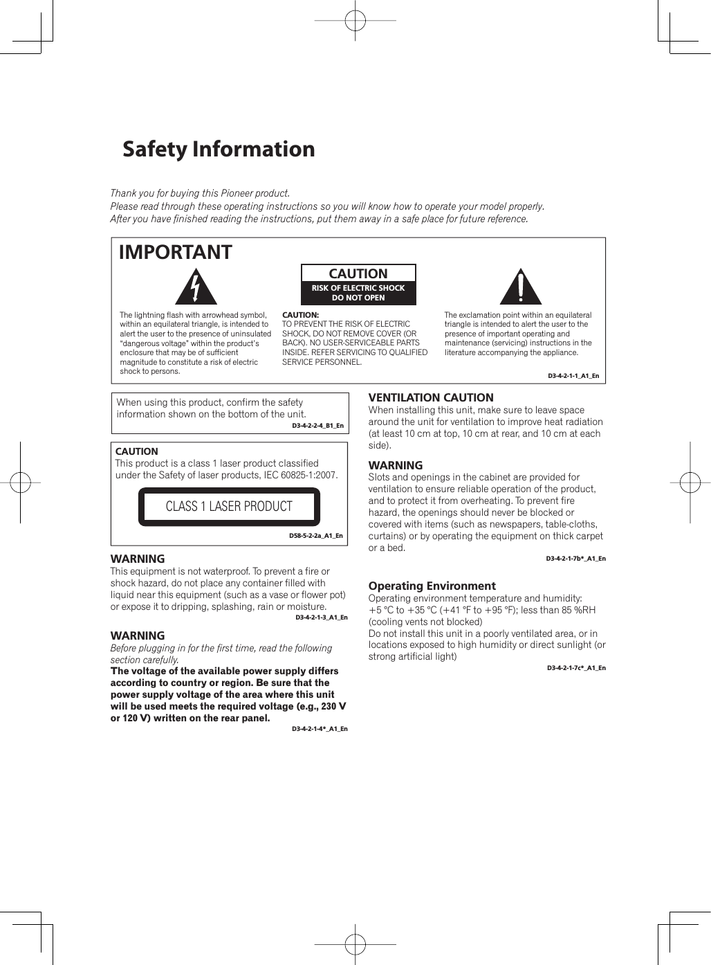 Operating EnvironmentOperating environment temperature and humidity:+5 °C to +35 °C (+41 °F to +95 °F); less than 85 %RH (cooling vents not blocked)Do not install this unit in a poorly ventilated area, or in locations exposed to high humidity or direct sunlight (or strong artificial light)D3-4-2-1-7c*_A1_EnThe exclamation point within an equilateral triangle is intended to alert the user to the presence of important operating and maintenance (servicing) instructions in the literature accompanying the appliance.The lightning flash with arrowhead symbol, within an equilateral triangle, is intended to alert the user to the presence of uninsulated “dangerous voltage” within the product’s enclosure that may be of sufficient magnitude to constitute a risk of electric shock to persons.CAUTION:TO PREVENT THE RISK OF ELECTRIC SHOCK, DO NOT REMOVE COVER (OR BACK). NO USER-SERVICEABLE PARTS INSIDE. REFER SERVICING TO QUALIFIED SERVICE PERSONNEL.CAUTIONRISK OF ELECTRIC SHOCKDO NOT OPENIMPORTANTD3-4-2-1-1_A1_EnWARNINGThis equipment is not waterproof. To prevent a fire or shock hazard, do not place any container filled with liquid near this equipment (such as a vase or flower pot) or expose it to dripping, splashing, rain or moisture.D3-4-2-1-3_A1_EnWARNINGBefore plugging in for the first time, read the following section carefully.The voltage of the available power supply differs according to country or region. Be sure that the power supply voltage of the area where this unit will be used meets the required voltage (e.g., 230 V or 120 V) written on the rear panel.D3-4-2-1-4*_A1_EnVENTILATION CAUTIONWhen installing this unit, make sure to leave space around the unit for ventilation to improve heat radiation (at least 10 cm at top, 10 cm at rear, and 10 cm at each side).WARNINGSlots and openings in the cabinet are provided for ventilation to ensure reliable operation of the product, and to protect it from overheating. To prevent fire hazard, the openings should never be blocked or covered with items (such as newspapers, table-cloths, curtains) or by operating the equipment on thick carpet or a bed.D3-4-2-1-7b*_A1_EnCAUTIONThis product is a class 1 laser product classified under the Safety of laser products, IEC 60825-1:2007.CLASS 1 LASER PRODUCTD58-5-2-2a_A1_EnThank you for buying this Pioneer product.Please read through these operating instructions so you will know how to operate your model properly.After you have finished reading the instructions, put them away in a safe place for future reference.When using this product, confirm the safety information shown on the bottom of the unit.D3-4-2-2-4_B1_EnSafety Information