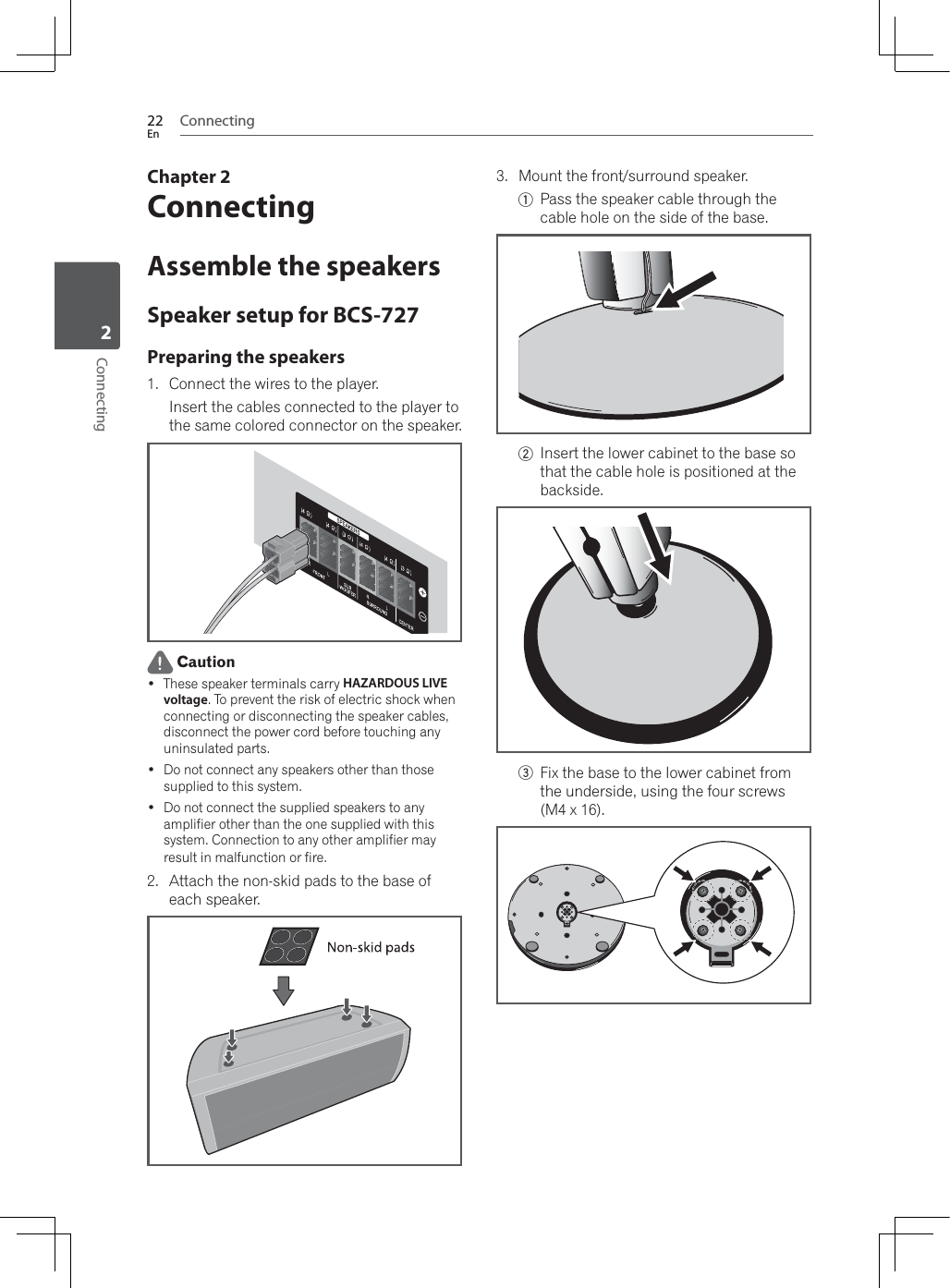 Connecting22EnConnecting2Chapter 2ConnectingAssemble the speakersSpeaker setup for BCS-727Preparing the speakers1. Connect the wires to the player.Insert the cables connected to the player to the same colored connector on the speaker. Caution These speaker terminals carry HAZARDOUS LIVE voltage. To prevent the risk of electric shock when connecting or disconnecting the speaker cables, disconnect the power cord before touching any uninsulated parts. Do not connect any speakers other than those supplied to this system. Do not connect the supplied speakers to any amplifier other than the one supplied with this system. Connection to any other amplifier may result in malfunction or fire.2. Attach the non-skid pads to the base of each speaker.3. Mount the front/surround speaker.1Pass the speaker cable through the cable hole on the side of the base.2Insert the lower cabinet to the base so that the cable hole is positioned at the backside.3Fix the base to the lower cabinet from the underside, using the four screws (M4 x 16).