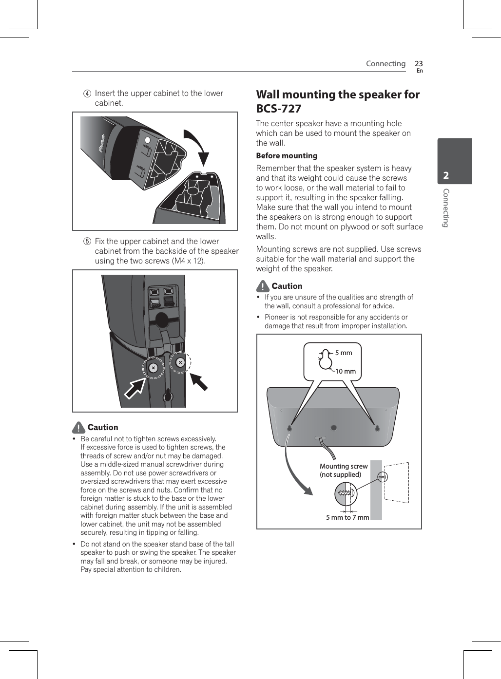 Connecting 23EnConnecting24Insert the upper cabinet to the lower cabinet.5Fix the upper cabinet and the lower cabinet from the backside of the speaker using the two screws (M4 x 12). Caution Be careful not to tighten screws excessively.If excessive force is used to tighten screws, the threads of screw and/or nut may be damaged. Use a middle-sized manual screwdriver during assembly. Do not use power screwdrivers or oversized screwdrivers that may exert excessive force on the screws and nuts. Confirm that no foreign matter is stuck to the base or the lower cabinet during assembly. If the unit is assembled with foreign matter stuck between the base and lower cabinet, the unit may not be assembled securely, resulting in tipping or falling. Do not stand on the speaker stand base of the tall speaker to push or swing the speaker. The speaker may fall and break, or someone may be injured. Pay special attention to children.Wall mounting the speaker for BCS-727The center speaker have a mounting hole which can be used to mount the speaker on the wall.Before mountingRemember that the speaker system is heavy and that its weight could cause the screws to work loose, or the wall material to fail to support it, resulting in the speaker falling. Make sure that the wall you intend to mount the speakers on is strong enough to support them. Do not mount on plywood or soft surface walls.Mounting screws are not supplied. Use screws suitable for the wall material and support the weight of the speaker. Caution If you are unsure of the qualities and strength of the wall, consult a professional for advice. Pioneer is not responsible for any accidents or damage that result from improper installation.5 mm to 7 mmMounting screw(not supplied)5 mm10 mm