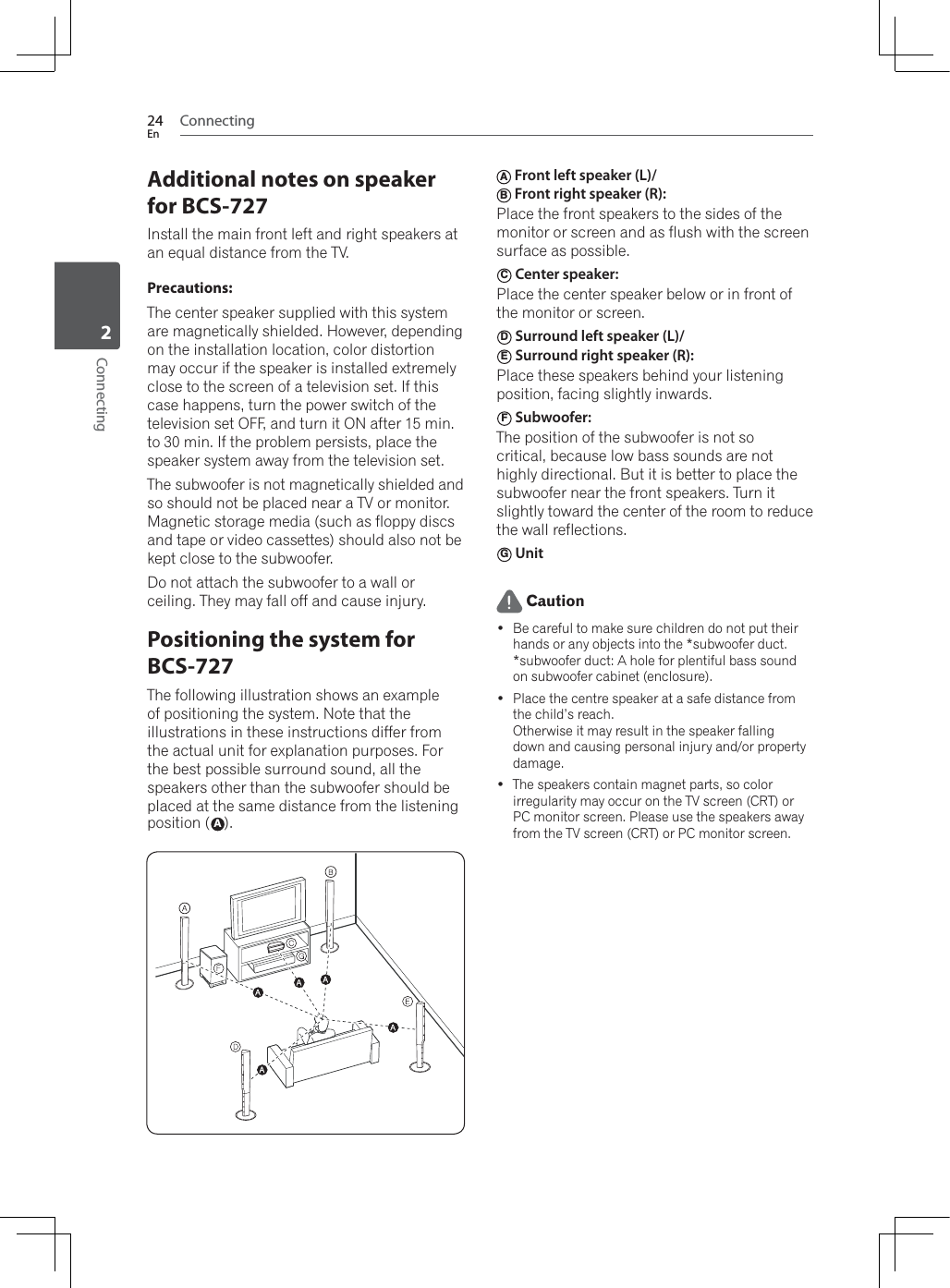 Connecting24EnConnecting2Additional notes on speaker for BCS-727Install the main front left and right speakers at an equal distance from the TV.Precautions:The center speaker supplied with this system are magnetically shielded. However, depending on the installation location, color distortion may occur if the speaker is installed extremely close to the screen of a television set. If this case happens, turn the power switch of the television set OFF, and turn it ON after 15 min. to 30 min. If the problem persists, place the speaker system away from the television set.The subwoofer is not magnetically shielded and so should not be placed near a TV or monitor. Magnetic storage media (such as floppy discs and tape or video cassettes) should also not be kept close to the subwoofer.Do not attach the subwoofer to a wall or ceiling. They may fall off and cause injury.Positioning the system for BCS-727The following illustration shows an example of positioning the system. Note that the illustrations in these instructions differ from the actual unit for explanation purposes. For the best possible surround sound, all the speakers other than the subwoofer should be placed at the same distance from the listening position (A).A Front left speaker (L)/ B Front right speaker (R): Place the front speakers to the sides of the monitor or screen and as flush with the screen surface as possible.C Center speaker: Place the center speaker below or in front of the monitor or screen.D Surround left speaker (L)/ E Surround right speaker (R): Place these speakers behind your listening position, facing slightly inwards.F Subwoofer: The position of the subwoofer is not so critical, because low bass sounds are not highly directional. But it is better to place the subwoofer near the front speakers. Turn it slightly toward the center of the room to reduce the wall reflections. G Unit Caution Be careful to make sure children do not put their hands or any objects into the *subwoofer duct.*subwoofer duct: A hole for plentiful bass sound on subwoofer cabinet (enclosure). Place the centre speaker at a safe distance from the child’s reach.Otherwise it may result in the speaker falling down and causing personal injury and/or property damage. The speakers contain magnet parts, so color irregularity may occur on the TV screen (CRT) or PC monitor screen. Please use the speakers away from the TV screen (CRT) or PC monitor screen.