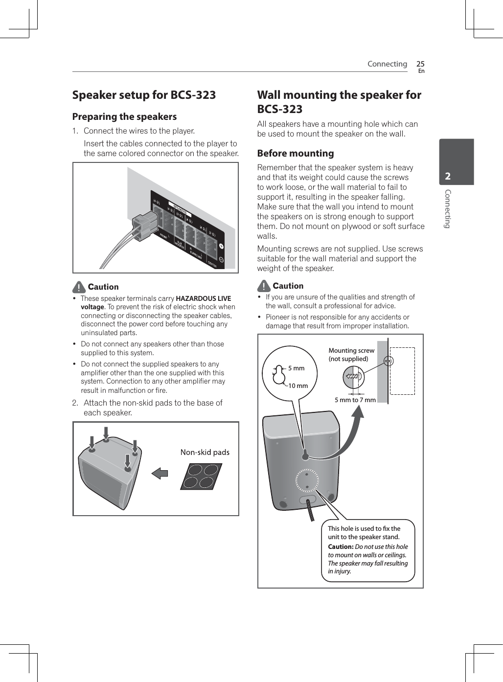 Connecting 25EnConnecting2Speaker setup for BCS-323Preparing the speakers1. Connect the wires to the player.Insert the cables connected to the player to the same colored connector on the speaker. Caution These speaker terminals carry HAZARDOUS LIVE voltage. To prevent the risk of electric shock when connecting or disconnecting the speaker cables, disconnect the power cord before touching any uninsulated parts. Do not connect any speakers other than those supplied to this system. Do not connect the supplied speakers to any amplifier other than the one supplied with this system. Connection to any other amplifier may result in malfunction or fire.2. Attach the non-skid pads to the base of each speaker.Wall mounting the speaker for BCS-323All speakers have a mounting hole which can be used to mount the speaker on the wall.Before mountingRemember that the speaker system is heavy and that its weight could cause the screws to work loose, or the wall material to fail to support it, resulting in the speaker falling. Make sure that the wall you intend to mount the speakers on is strong enough to support them. Do not mount on plywood or soft surface walls.Mounting screws are not supplied. Use screws suitable for the wall material and support the weight of the speaker. Caution If you are unsure of the qualities and strength of the wall, consult a professional for advice. Pioneer is not responsible for any accidents or damage that result from improper installation.5 mm10 mm5 mm to 7 mmMounting screw(not supplied)This hole is used to x the unit to the speaker stand.Caution: Do not use this hole to mount on walls or ceilings. The speaker may fall resulting in injury.