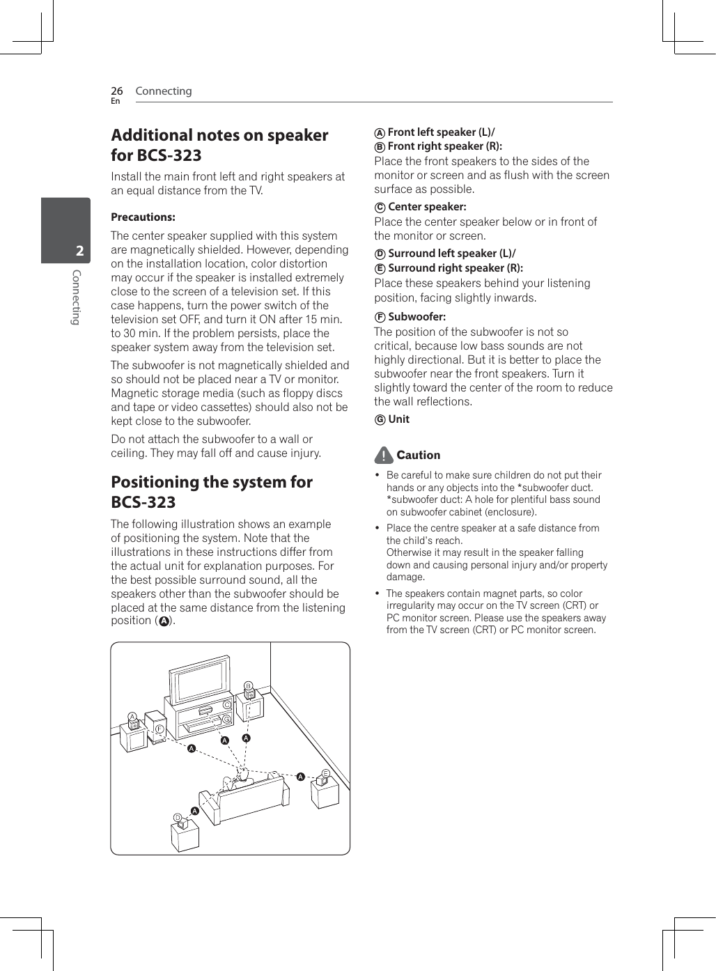 Connecting26EnConnecting2Additional notes on speaker for BCS-323Install the main front left and right speakers at an equal distance from the TV.Precautions:The center speaker supplied with this system are magnetically shielded. However, depending on the installation location, color distortion may occur if the speaker is installed extremely close to the screen of a television set. If this case happens, turn the power switch of the television set OFF, and turn it ON after 15 min. to 30 min. If the problem persists, place the speaker system away from the television set.The subwoofer is not magnetically shielded and so should not be placed near a TV or monitor. Magnetic storage media (such as floppy discs and tape or video cassettes) should also not be kept close to the subwoofer.Do not attach the subwoofer to a wall or ceiling. They may fall off and cause injury.Positioning the system for BCS-323The following illustration shows an example of positioning the system. Note that the illustrations in these instructions differ from the actual unit for explanation purposes. For the best possible surround sound, all the speakers other than the subwoofer should be placed at the same distance from the listening position (A).A Front left speaker (L)/ B Front right speaker (R): Place the front speakers to the sides of the monitor or screen and as flush with the screen surface as possible.C Center speaker: Place the center speaker below or in front of the monitor or screen.D Surround left speaker (L)/ E Surround right speaker (R): Place these speakers behind your listening position, facing slightly inwards.F Subwoofer: The position of the subwoofer is not so critical, because low bass sounds are not highly directional. But it is better to place the subwoofer near the front speakers. Turn it slightly toward the center of the room to reduce the wall reflections. G Unit Caution Be careful to make sure children do not put their hands or any objects into the *subwoofer duct.*subwoofer duct: A hole for plentiful bass sound on subwoofer cabinet (enclosure). Place the centre speaker at a safe distance from the child’s reach.Otherwise it may result in the speaker falling down and causing personal injury and/or property damage. The speakers contain magnet parts, so color irregularity may occur on the TV screen (CRT) or PC monitor screen. Please use the speakers away from the TV screen (CRT) or PC monitor screen.