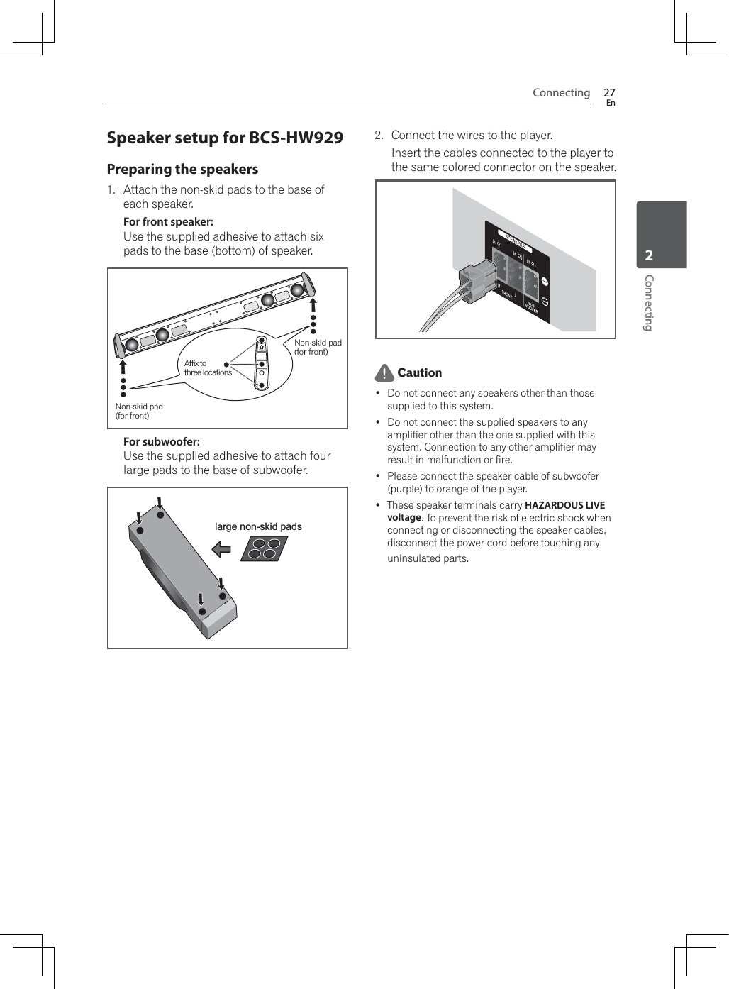 Connecting 27EnConnecting2Speaker setup for BCS-HW929Preparing the speakers1. Attach the non-skid pads to the base of each speaker.For front speaker:Use the supplied adhesive to attach six pads to the base (bottom) of speaker.Non-skid pad (for front)Non-skid pad (for front)Affix tothree locationsFor subwoofer:Use the supplied adhesive to attach four large pads to the base of subwoofer.large non-skid pads2. Connect the wires to the player.Insert the cables connected to the player to the same colored connector on the speaker. Caution Do not connect any speakers other than those supplied to this system. Do not connect the supplied speakers to any amplifier other than the one supplied with this system. Connection to any other amplifier may result in malfunction or fire. Please connect the speaker cable of subwoofer (purple) to orange of the player. These speaker terminals carry HAZARDOUS LIVE voltage. To prevent the risk of electric shock when connecting or disconnecting the speaker cables, disconnect the power cord before touching any uninsulated parts.