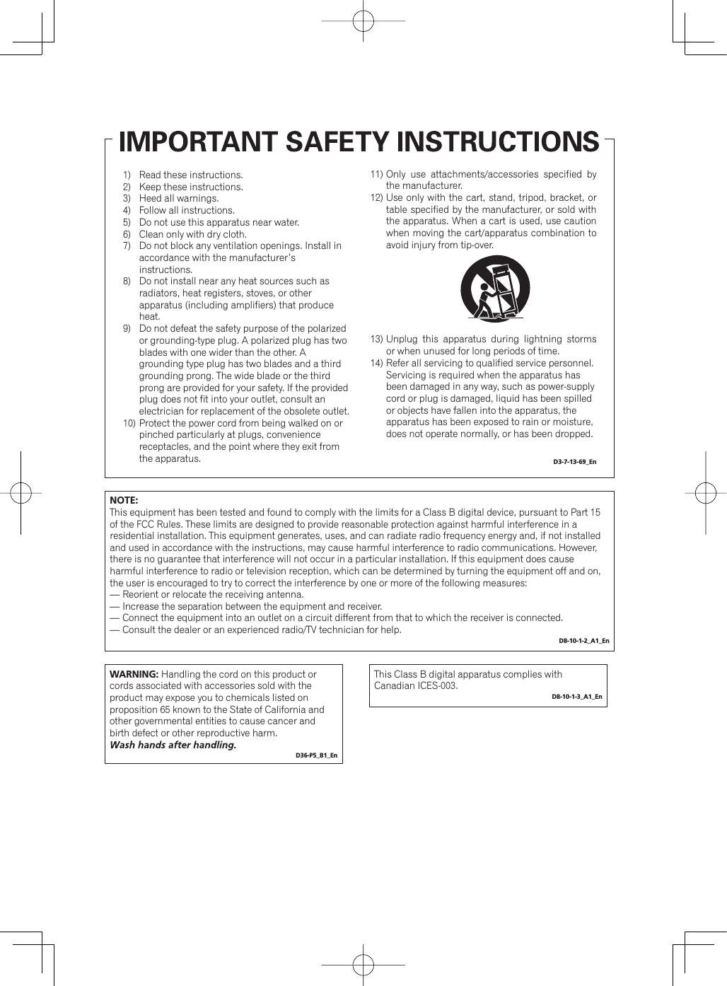 Read these instructions.Keep these instructions.Heed all warnings.Follow all instructions.Do not use this apparatus near water.Clean only with dry cloth.Do not block any ventilation openings. Install in accordance with the manufacturer’s instructions.Do not install near any heat sources such as radiators, heat registers, stoves, or other apparatus (including amplifiers) that produce heat.Do not defeat the safety purpose of the polarized or grounding-type plug. A polarized plug has two blades with one wider than the other. A grounding type plug has two blades and a third grounding prong. The wide blade or the third prong are provided for your safety. If the provided plug does not fit into your outlet, consult an electrician for replacement of the obsolete outlet.Protect the power cord from being walked on or pinched particularly at plugs, convenience receptacles, and the point where they exit from the apparatus.1)        2)      3)        4)        5)       6)        7)8)   9)   10)Only use attachments/accessories specified by the manufacturer.Use only with the cart, stand, tripod, bracket, or table specified by the manufacturer, or sold with the apparatus. When a cart is used, use caution when moving the cart/apparatus combination to avoid injury from tip-over.Unplug this apparatus during lightning storms or when unused for long periods of time.Refer all servicing to qualified service personnel. Servicing is required when the apparatus has been damaged in any way, such as power-supply cord or plug is damaged, liquid has been spilled or objects have fallen into the apparatus, the apparatus has been exposed to rain or moisture, does not operate normally, or has been dropped. D3-7-13-69_En11)12)13)14)NOTE:This equipment has been tested and found to comply with the limits for a Class B digital device, pursuant to Part 15 of the FCC Rules. These limits are designed to provide reasonable protection against harmful interference in a residential installation. This equipment generates, uses, and can radiate radio frequency energy and, if not installed and used in accordance with the instructions, may cause harmful interference to radio communications. However, there is no guarantee that interference will not occur in a particular installation. If this equipment does cause harmful interference to radio or television reception, which can be determined by turning the equipment off and on, the user is encouraged to try to correct the interference by one or more of the following measures:— Reorient or relocate the receiving antenna.— Increase the separation between the equipment and receiver.— Connect the equipment into an outlet on a circuit different from that to which the receiver is connected.— Consult the dealer or an experienced radio/TV technician for help.D8-10-1-2_A1_EnWARNING: Handling the cord on this product or cords associated with accessories sold with the product may expose you to chemicals listed on proposition 65 known to the State of California and other governmental entities to cause cancer and birth defect or other reproductive harm.D36-P5_B1_EnThis Class B digital apparatus complies with Canadian ICES-003.D8-10-1-3_A1_En