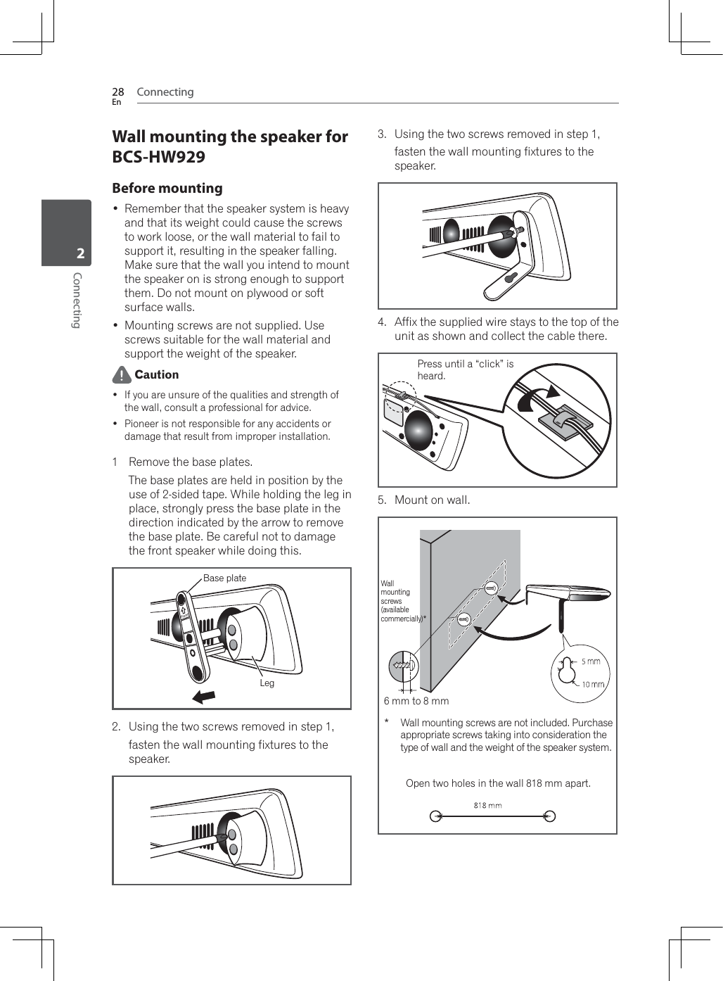 Connecting28EnConnecting2Wall mounting the speaker for BCS-HW929Before mounting Remember that the speaker system is heavy and that its weight could cause the screws to work loose, or the wall material to fail to support it, resulting in the speaker falling. Make sure that the wall you intend to mount the speaker on is strong enough to support them. Do not mount on plywood or soft surface walls. Mounting screws are not supplied. Use screws suitable for the wall material and support the weight of the speaker. Caution If you are unsure of the qualities and strength of the wall, consult a professional for advice. Pioneer is not responsible for any accidents or damage that result from improper installation.1 Remove the base plates.The base plates are held in position by the XVHRIVLGHGWDSH:KLOHKROGLQJWKHOHJLQplace, strongly press the base plate in the direction indicated by the arrow to remove the base plate. Be careful not to damage the front speaker while doing this.Base plateLeg2. Using the two screws removed in step 1, fasten the wall mounting fixtures to the speaker.3. Using the two screws removed in step 1, fasten the wall mounting fixtures to the speaker.4. Affix the supplied wire stays to the top of the unit as shown and collect the cable there.5. Mount on wall.Press until a “click” isheard.:DOOmountingscrews(availablecommercially)* :DOOPRXQWLQJVFUHZVDUHQRWLQFOXGHG3XUFKDVHappropriate screws taking into consideration the type of wall and the weight of the speaker system.Open two holes in the wall 818 mm apart.6 mm to 8 mm