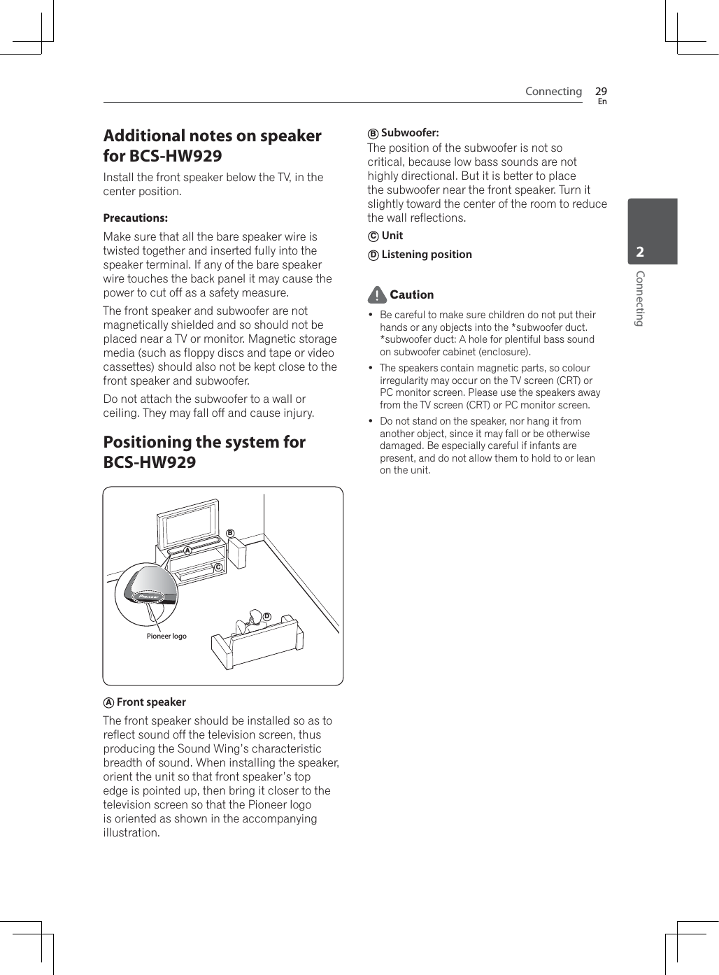 Connecting 29EnConnecting2Additional notes on speaker for BCS-HW929Install the front speaker below the TV, in the center position.Precautions:Make sure that all the bare speaker wire is twisted together and inserted fully into the speaker terminal. If any of the bare speaker wire touches the back panel it may cause the power to cut off as a safety measure.The front speaker and subwoofer are not magnetically shielded and so should not be placed near a TV or monitor. Magnetic storage media (such as floppy discs and tape or video cassettes) should also not be kept close to the front speaker and subwoofer.Do not attach the subwoofer to a wall or ceiling. They may fall off and cause injury.Positioning the system for BCS-HW929BCDAPioneer logoA Front speaker The front speaker should be installed so as to reflect sound off the television screen, thus SURGXFLQJWKH6RXQG:LQJ·VFKDUDFWHULVWLFEUHDGWKRIVRXQG:KHQLQVWDOOLQJWKHVSHDNHUorient the unit so that front speaker’s top edge is pointed up, then bring it closer to the television screen so that the Pioneer logo is oriented as shown in the accompanying illustration.B Subwoofer: The position of the subwoofer is not so critical, because low bass sounds are not highly directional. But it is better to place the subwoofer near the front speaker. Turn it slightly toward the center of the room to reduce the wall reflections.C Unit D Listening position Caution Be careful to make sure children do not put their hands or any objects into the *subwoofer duct.*subwoofer duct: A hole for plentiful bass sound on subwoofer cabinet (enclosure). The speakers contain magnetic parts, so colour irregularity may occur on the TV screen (CRT) or PC monitor screen. Please use the speakers away from the TV screen (CRT) or PC monitor screen. Do not stand on the speaker, nor hang it from another object, since it may fall or be otherwise damaged. Be especially careful if infants are present, and do not allow them to hold to or lean on the unit.