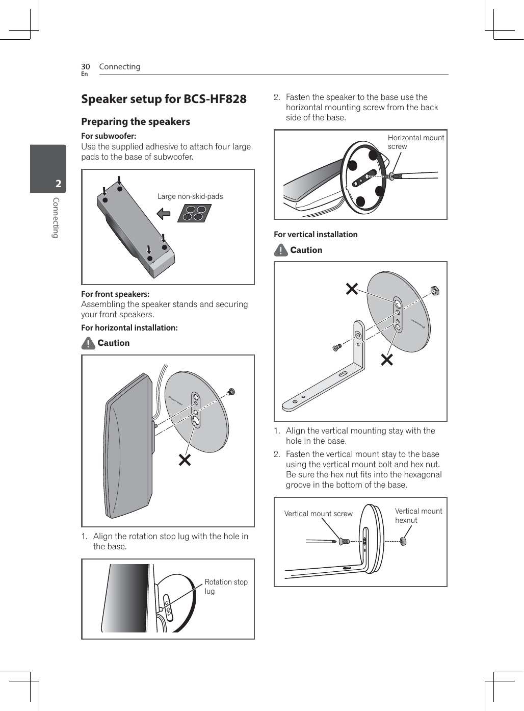 Connecting30EnConnecting2Speaker setup for BCS-HF828Preparing the speakersFor subwoofer:Use the supplied adhesive to attach four large pads to the base of subwoofer.large non-skid padsLarge non-skid-padsFor front speakers:Assembling the speaker stands and securing your front speakers.For horizontal installation: Caution1. Align the rotation stop lug with the hole in the base.Rotation stoplug2. Fasten the speaker to the base use the horizontal mounting screw from the back side of the base.Horizontal mountscrewFor vertical installation Caution1. Align the vertical mounting stay with the hole in the base.2. Fasten the vertical mount stay to the base using the vertical mount bolt and hex nut. Be sure the hex nut fits into the hexagonal groove in the bottom of the base.Vertical mount screw Vertical mount hexnut