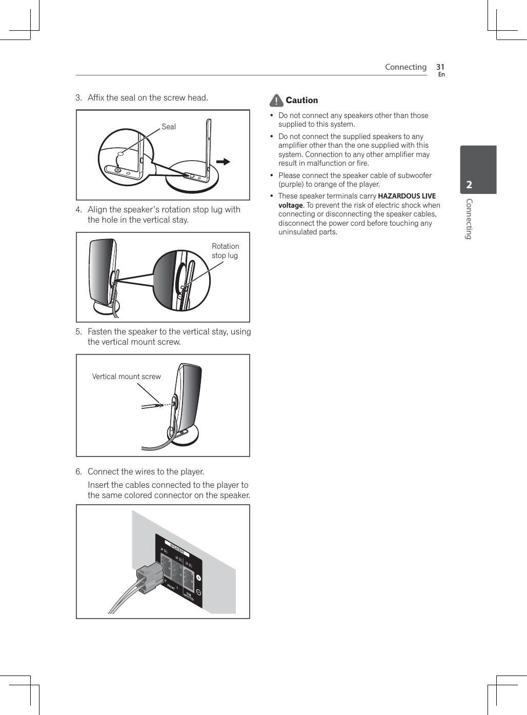 Connecting 31EnConnecting23. Affix the seal on the screw head.Seal4. Align the speaker’s rotation stop lug with the hole in the vertical stay.Rotation stop lug5. Fasten the speaker to the vertical stay, using the vertical mount screw.Vertical mount screw6. Connect the wires to the player.Insert the cables connected to the player to the same colored connector on the speaker. Caution Do not connect any speakers other than those supplied to this system. Do not connect the supplied speakers to any amplifier other than the one supplied with this system. Connection to any other amplifier may result in malfunction or fire. Please connect the speaker cable of subwoofer (purple) to orange of the player. These speaker terminals carry HAZARDOUS LIVE voltage. To prevent the risk of electric shock when connecting or disconnecting the speaker cables, disconnect the power cord before touching any uninsulated parts.