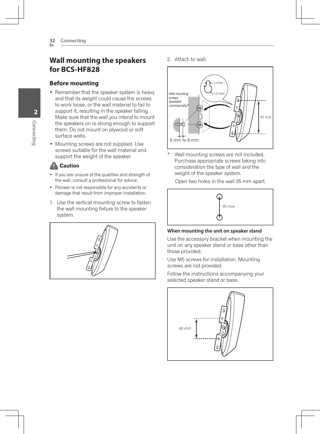Connecting32EnConnecting2Wall mounting the speakers for BCS-HF828Before mounting Remember that the speaker system is heavy and that its weight could cause the screws to work loose, or the wall material to fail to support it, resulting in the speaker falling. Make sure that the wall you intend to mount the speakers on is strong enough to support them. Do not mount on plywood or soft surface walls. Mounting screws are not supplied. Use screws suitable for the wall material and support the weight of the speaker. Caution If you are unsure of the qualities and strength of the wall, consult a professional for advice. Pioneer is not responsible for any accidents or damage that result from improper installation.1. Use the vertical mounting screw to fasten the wall mounting fixture to the speaker system.2. Attach to wall. :DOOPRXQWLQJVFUHZVDUHQRWLQFOXGHGPurchase appropriate screws taking into consideration the type of wall and the weight of the speaker system.Open two holes in the wall 95 mm apart.When mounting the unit on speaker standUse the accessory bracket when mounting the unit on any speaker stand or base other than those provided.Use M5 screws for installation. Mounting screws are not provided.Follow the instructions accompanying your selected speaker stand or base.:DOOPRXQWLQJscrews(availablecommercially)*6 mm to 8 mm