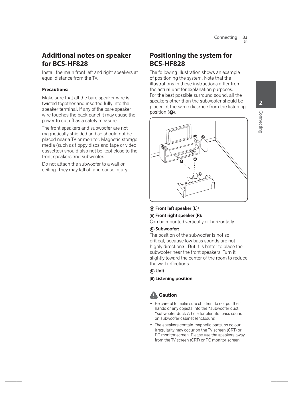 Connecting 33EnConnecting2Additional notes on speaker for BCS-HF828Install the main front left and right speakers at equal distance from the TV.Precautions:Make sure that all the bare speaker wire is twisted together and inserted fully into the speaker terminal. If any of the bare speaker wire touches the back panel it may cause the power to cut off as a safety measure.The front speakers and subwoofer are not magnetically shielded and so should not be placed near a TV or monitor. Magnetic storage media (such as floppy discs and tape or video cassettes) should also not be kept close to the front speakers and subwoofer.Do not attach the subwoofer to a wall or ceiling. They may fall off and cause injury.Positioning the system for BCS-HF828The following illustration shows an example of positioning the system. Note that the illustrations in these instructions differ from the actual unit for explanation purposes.For the best possible surround sound, all the speakers other than the subwoofer should be placed at the same distance from the listening position (A).ABCDEAAA Front left speaker (L)/ B Front right speaker (R): Can be mounted vertically or horizontally.C Subwoofer:The position of the subwoofer is not so critical, because low bass sounds are not highly directional. But it is better to place the subwoofer near the front speakers. Turn it slightly toward the center of the room to reduce the wall reflections.D UnitE Listening position Caution Be careful to make sure children do not put their hands or any objects into the *subwoofer duct.*subwoofer duct: A hole for plentiful bass sound on subwoofer cabinet (enclosure). The speakers contain magnetic parts, so colour irregularity may occur on the TV screen (CRT) or PC monitor screen. Please use the speakers away from the TV screen (CRT) or PC monitor screen.