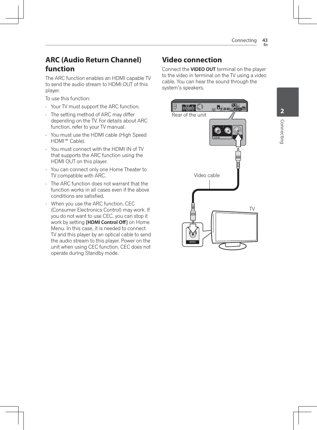 Connecting 43EnConnecting2ARC (Audio Return Channel) functionThe ARC function enables an HDMI capable TV to send the audio stream to HDMI OUT of this player.To use this function:- Your TV must support the ARC function.- The setting method of ARC may differ depending on the TV. For details about ARC function, refer to your TV manual.- You must use the HDMI cable (High Speed HDMI™ Cable).- You must connect with the HDMI IN of TV that supports the ARC function using the HDMI OUT on this player.- You can connect only one Home Theater to TV compatible with ARC.- The ARC function does not warrant that the function works in all cases even if the above conditions are satisfied.-:KHQ\RXXVHWKH$5&amp;IXQFWLRQ&amp;(&amp;(Consumer Electronics Control) may work. If you do not want to use CEC, you can stop it work by setting [HDMI Control O] on Home Menu. In this case, it is needed to connect TV and this player by an optical cable to send the audio stream to this player. Power on the unit when using CEC function. CEC does not operate during Standby mode.Video connectionConnect the VIDEO OUT terminal on the player to the video in terminal on the TV using a video cable. You can hear the sound through the system’s speakers.Rear of the unitTVVideo cable