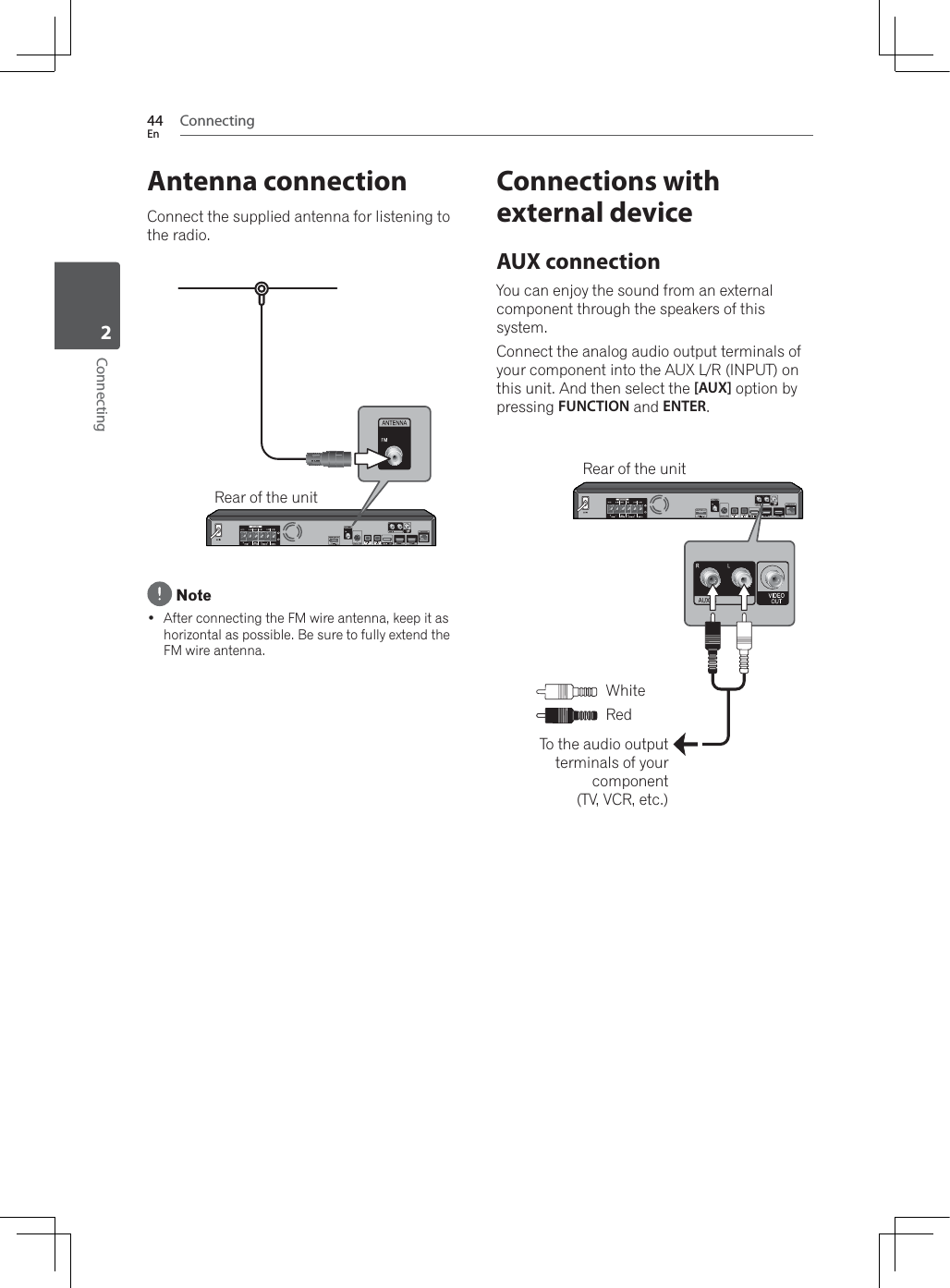 Connecting44EnConnecting2Antenna connectionConnect the supplied antenna for listening to the radio.Rear of the unit Note After connecting the FM wire antenna, keep it as horizontal as possible. Be sure to fully extend the FM wire antenna.Connections with external deviceAUX connectionYou can enjoy the sound from an external component through the speakers of this system.Connect the analog audio output terminals of your component into the AUX L/R (INPUT) on this unit. And then select the [AUX] option by pressing FUNCTION and ENTER.To the audio output terminals of your component(TV, VCR, etc.)Rear of the unit:KLWHRed