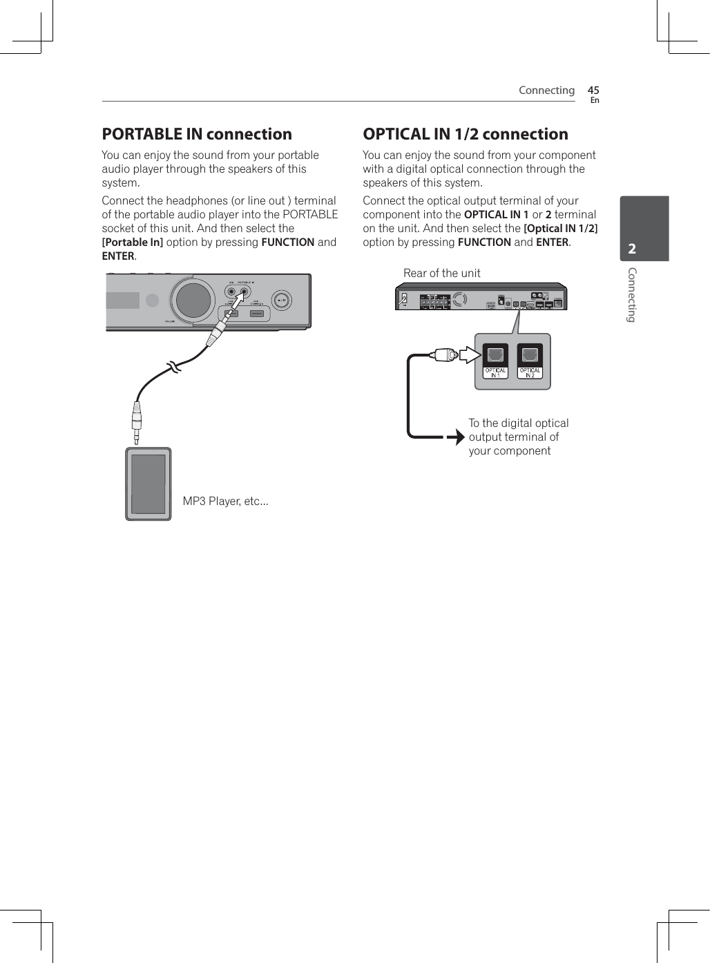 Connecting 45EnConnecting2PORTABLE IN connectionYou can enjoy the sound from your portable audio player through the speakers of this system.Connect the headphones (or line out ) terminal of the portable audio player into the PORTABLE socket of this unit. And then select the [Portable In] option by pressing FUNCTION and ENTER.MP3 Player, etc...OPTICAL IN 1/2 connectionYou can enjoy the sound from your component with a digital optical connection through the speakers of this system.Connect the optical output terminal of your component into the OPTICAL IN 1 or 2 terminal on the unit. And then select the [Optical IN 1/2] option by pressing FUNCTION and ENTER.To the digital optical output terminal of your componentRear of the unit