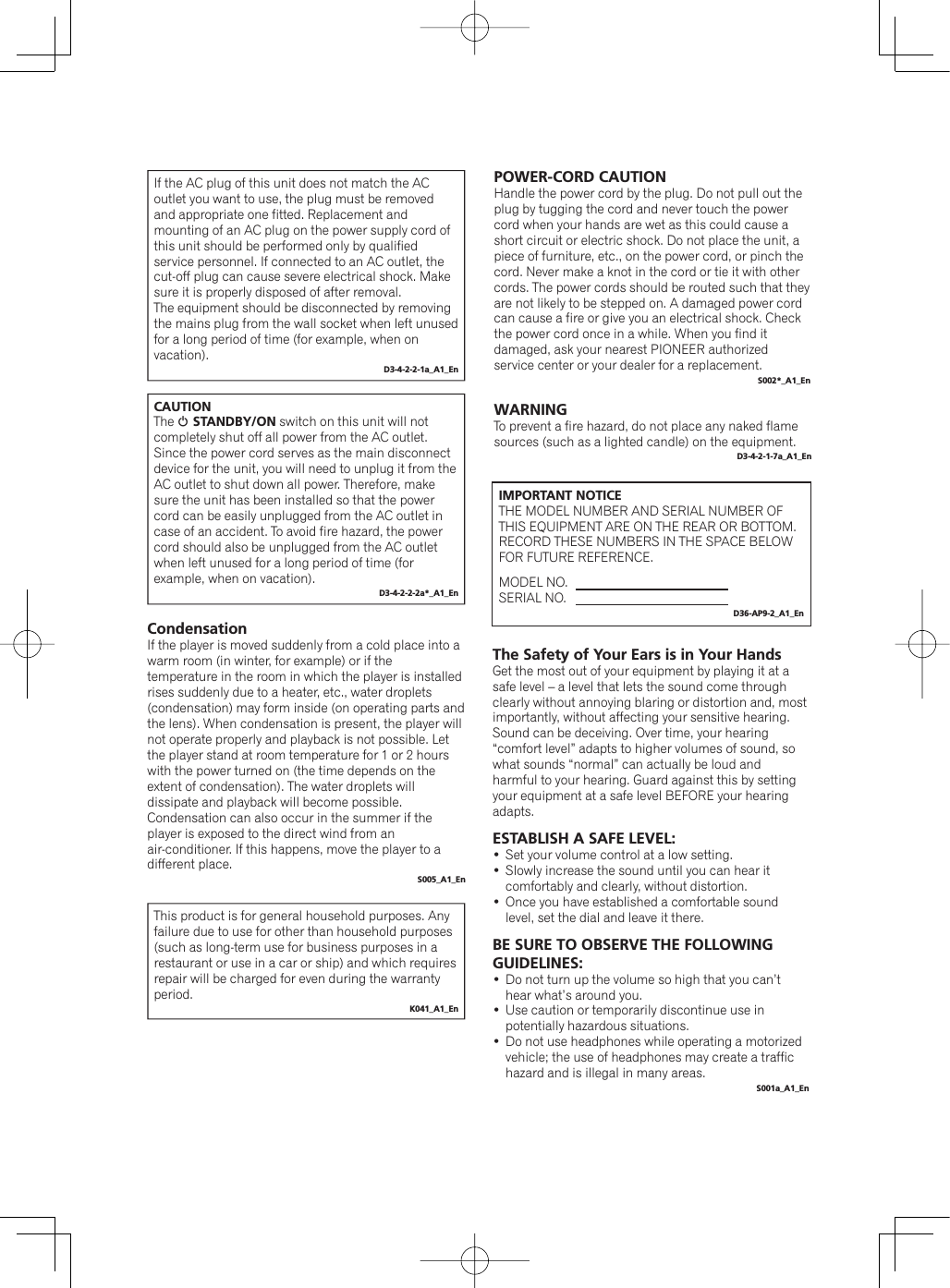 WARNINGTo prevent a fire hazard, do not place any naked flame sources (such as a lighted candle) on the equipment.D3-4-2-1-7a_A1_EnIf the AC plug of this unit does not match the AC outlet you want to use, the plug must be removed and appropriate one fitted. Replacement and mounting of an AC plug on the power supply cord of this unit should be performed only by qualified service personnel. If connected to an AC outlet, the cut-off plug can cause severe electrical shock. Make sure it is properly disposed of after removal.The equipment should be disconnected by removing the mains plug from the wall socket when left unused for a long period of time (for example, when on vacation).D3-4-2-2-1a_A1_EnCAUTIONThe 1STANDBY/ON switch on this unit will not completely shut off all power from the AC outlet. Since the power cord serves as the main disconnect device for the unit, you will need to unplug it from the AC outlet to shut down all power. Therefore, make sure the unit has been installed so that the power cord can be easily unplugged from the AC outlet in case of an accident. To avoid fire hazard, the power cord should also be unplugged from the AC outlet when left unused for a long period of time (for example, when on vacation).D3-4-2-2-2a*_A1_EnThis product is for general household purposes. Any failure due to use for other than household purposes (such as long-term use for business purposes in a restaurant or use in a car or ship) and which requires repair will be charged for even during the warranty period.K041_A1_EnPOWER-CORD CAUTIONHandle the power cord by the plug. Do not pull out the plug by tugging the cord and never touch the power cord when your hands are wet as this could cause a short circuit or electric shock. Do not place the unit, a piece of furniture, etc., on the power cord, or pinch the cord. Never make a knot in the cord or tie it with other cords. The power cords should be routed such that they are not likely to be stepped on. A damaged power cord can cause a fire or give you an electrical shock. Check the power cord once in a while. When you find it damaged, ask your nearest PIONEER authorized service center or your dealer for a replacement.S002*_A1_EnCondensationIf the player is moved suddenly from a cold place into a warm room (in winter, for example) or if the temperature in the room in which the player is installed rises suddenly due to a heater, etc., water droplets (condensation) may form inside (on operating parts and the lens). When condensation is present, the player will not operate properly and playback is not possible. Let the player stand at room temperature for 1 or 2 hours with the power turned on (the time depends on the extent of condensation). The water droplets will dissipate and playback will become possible.Condensation can also occur in the summer if the player is exposed to the direct wind from an air-conditioner. If this happens, move the player to a different place.S005_A1_EnIMPORTANT NOTICETHE MODEL NUMBER AND SERIAL NUMBER OF THIS EQUIPMENT ARE ON THE REAR OR BOTTOM.RECORD THESE NUMBERS IN THE SPACE BELOW FOR FUTURE REFERENCE.MODEL NO.SERIAL NO.D36-AP9-2_A1_EnThe Safety of Your Ears is in Your HandsGet the most out of your equipment by playing it at a safe level – a level that lets the sound come through clearly without annoying blaring or distortion and, most importantly, without affecting your sensitive hearing. Sound can be deceiving. Over time, your hearing “comfort level” adapts to higher volumes of sound, so what sounds “normal” can actually be loud and harmful to your hearing. Guard against this by setting your equipment at a safe level BEFORE your hearing adapts.ESTABLISH A SAFE LEVEL:  Set your volume control at a low setting.   Slowly increase the sound until you can hear it comfortably and clearly, without distortion.   Once you have established a comfortable sound level, set the dial and leave it there.BE SURE TO OBSERVE THE FOLLOWING GUIDELINES:  Do not turn up the volume so high that you can’t hear what’s around you.  Use caution or temporarily discontinue use in potentially hazardous situations.  Do not use headphones while operating a motorized vehicle; the use of headphones may create a traffic hazard and is illegal in many areas.S001a_A1_En