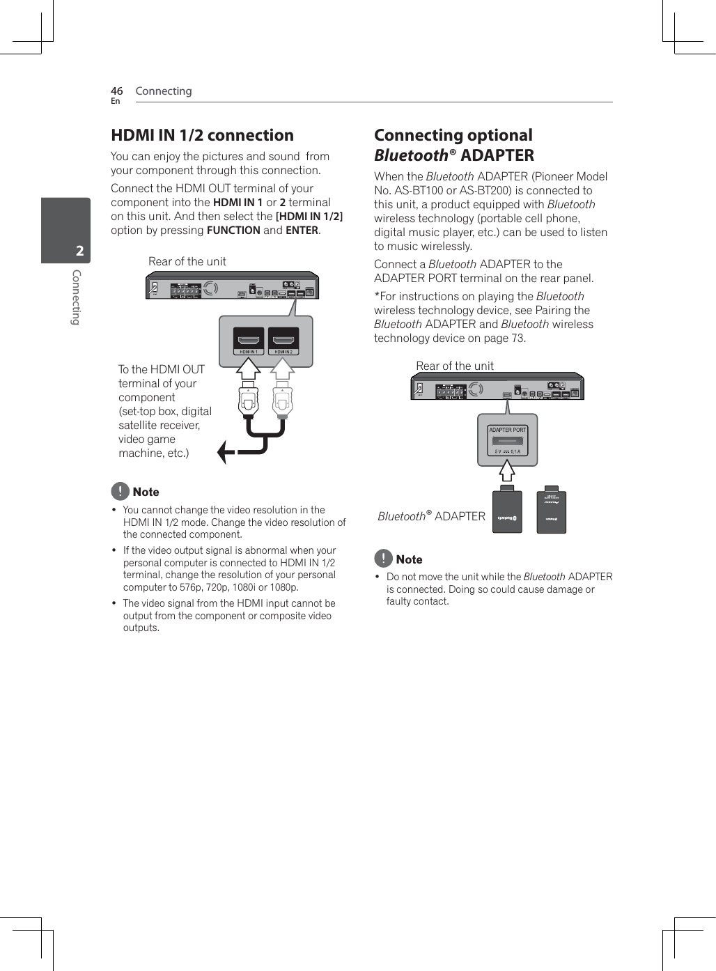 Connecting46EnConnecting2HDMI IN 1/2 connectionYou can enjoy the pictures and sound  from your component through this connection.Connect the HDMI OUT terminal of your component into the HDMI IN 1 or 2 terminal on this unit. And then select the [HDMI IN 1/2]option by pressing FUNCTION and ENTER.To the HDMI OUT terminal of your component(set-top box, digitalsatellite receiver,video game machine, etc.)Rear of the unit Note You cannot change the video resolution in the HDMI IN 1/2 mode. Change the video resolution of the connected component. If the video output signal is abnormal when your personal computer is connected to HDMI IN 1/2 terminal, change the resolution of your personal computer to 576p, 720p, 1080i or 1080p. The video signal from the HDMI input cannot be output from the component or composite video outputs.Connecting optional Bluetooth® ADAPTER:KHQWKHBluetooth ADAPTER (Pioneer Model No. AS-BT100 or AS-BT200) is connected to this unit, a product equipped with Bluetoothwireless technology (portable cell phone, digital music player, etc.) can be used to listen to music wirelessly.Connect a Bluetooth ADAPTER to the ADAPTER PORT terminal on the rear panel.*For instructions on playing the Bluetoothwireless technology device, see Pairing the Bluetooth ADAPTER and Bluetooth wireless technology device on page 73.Bluetooth® ADAPTERRear of the unit Note Do not move the unit while the Bluetooth ADAPTER is connected. Doing so could cause damage or faulty contact.