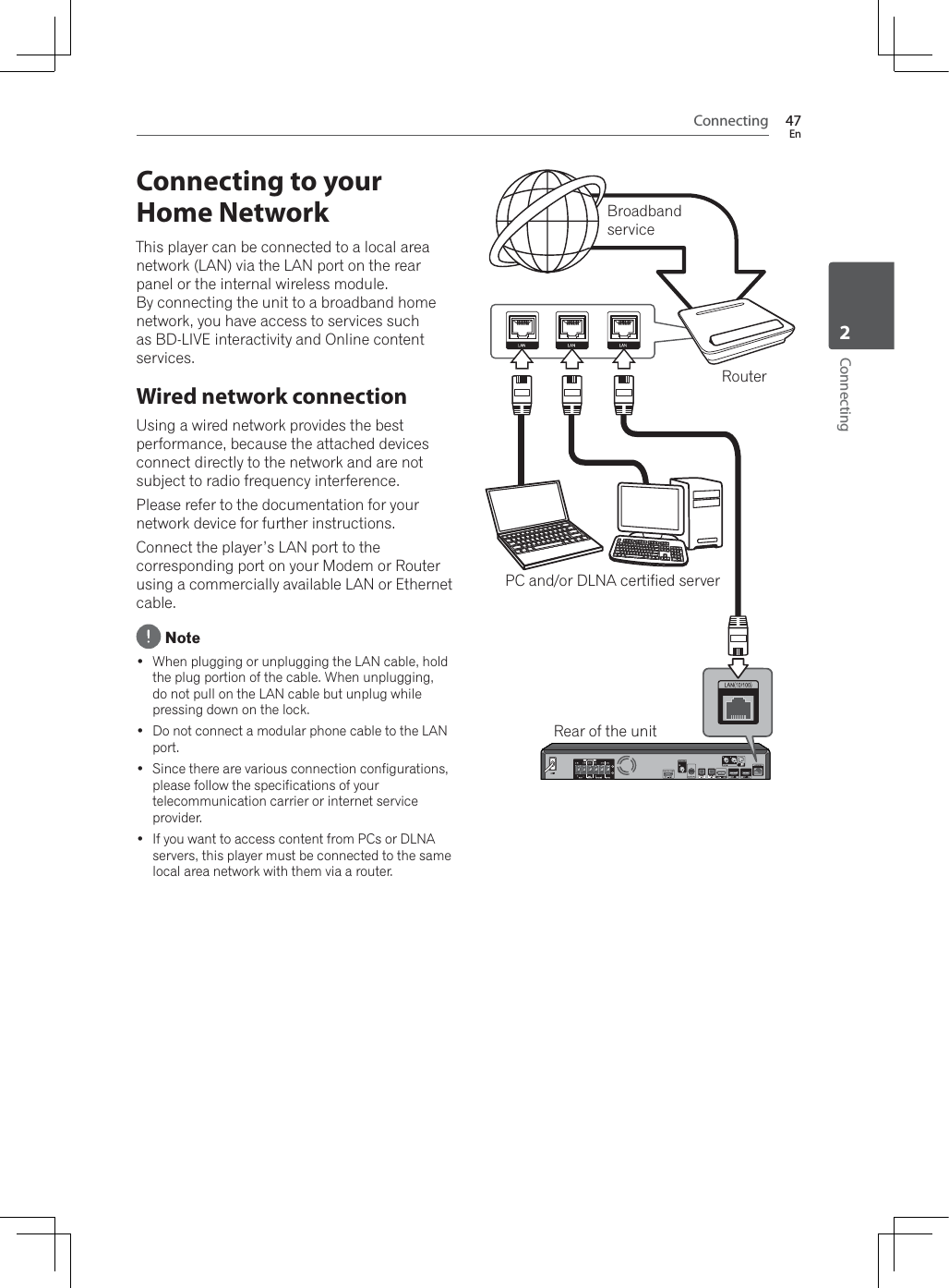 Connecting 47EnConnecting2Connecting to your Home NetworkThis player can be connected to a local area network (LAN) via the LAN port on the rear panel or the internal wireless module. By connecting the unit to a broadband home network, you have access to services such as BD-LIVE interactivity and Online content services.Wired network connectionUsing a wired network provides the best performance, because the attached devices connect directly to the network and are not subject to radio frequency interference.Please refer to the documentation for your network device for further instructions.Connect the player’s LAN port to the corresponding port on your Modem or Router using a commercially available LAN or Ethernet cable. Note :KHQSOXJJLQJRUXQSOXJJLQJWKH/$1FDEOHKROGWKHSOXJSRUWLRQRIWKHFDEOH:KHQXQSOXJJLQJdo not pull on the LAN cable but unplug while pressing down on the lock. Do not connect a modular phone cable to the LAN port. Since there are various connection configurations, please follow the specifications of your telecommunication carrier or internet service provider. If you want to access content from PCs or DLNA servers, this player must be connected to the same local area network with them via a router.Rear of the unitRouterBroadbandservicePC and/or DLNA certified server