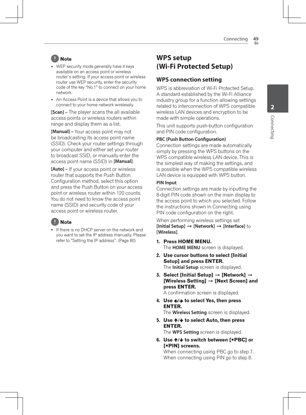 Connecting 49EnConnecting2 Notey:(3VHFXULW\PRGHJHQHUDOO\KDYHNH\Vavailable on an access point or wireless router’s setting. If your access point or wireless URXWHUXVH:(3VHFXULW\HQWHUWKHVHFXULW\code of the key “No.1” to connect on your home network.yAn Access Point is a device that allows you to connect to your home network wirelessly.[Scan] – The player scans the all available access points or wireless routers within range and display them as a list.[Manual] – Your access point may not be broadcasting its access point name (SSID). Check your router settings through your computer and either set your router to broadcast SSID, or manually enter the access point name (SSID) in [Manual].[Auto] – If your access point or wireless router that supports the Push Button Configuration method, select this option and press the Push Button on your access point or wireless router within 120 counts. You do not need to know the access point name (SSID) and security code of your access point or wireless router. NoteyIf there is no DHCP server on the network and you want to set the IP address manually, Please refer to “Setting the IP address”. (Page 80)WPS setup (Wi-Fi Protected Setup)WPS connection setting:36LVDEEUHYLDWLRQRI:L)L3URWHFWHG6HWXS$VWDQGDUGHVWDEOLVKHGE\WKH:L)L$OOLDQFHindustry group for a function allowing settings UHODWHGWRLQWHUFRQQHFWLRQRI:36FRPSDWLEOHwireless LAN devices and encryption to be made with simple operations.This unit supports push-button configuration and PIN code configuration.PBC (Push Button Conguration)Connection settings are made automatically VLPSO\E\SUHVVLQJWKH:36EXWWRQVRQWKH:36FRPSDWLEOHZLUHOHVV/$1GHYLFH7KLVLVthe simplest way of making the settings, and LVSRVVLEOHZKHQWKH:36FRPSDWLEOHZLUHOHVV/$1GHYLFHLVHTXLSSHGZLWK:36EXWWRQPIN InputConnection settings are made by inputting the 8-digit PIN code shown on the main display to the access point to which you selected. Follow the instructions shown in Connecting using PIN code configuration on the right.:KHQSHUIRUPLQJZLUHOHVVVHWWLQJVVHW[Initial Setup] A[Network] A[Interface] to [Wireless].1. Press HOME MENU.The HOME MENU screen is displayed.2. Use cursor buttons to select [Initial Setup] and press ENTER.The Initial Setup screen is displayed.3. Select [Initial Setup] A [Network] A[Wireless Setting] A [Next Screen] and press ENTER.A confirmation screen is displayed. 4. Use /  to select Yes, then press ENTER.The Wireless Setting screen is displayed.5. Use / to select Auto, then press ENTER.The WPS Setting screen is displayed.6. Use / to switch between [PBC] or [PIN] screens.:KHQFRQQHFWLQJXVLQJ3%&amp;JRWRVWHS:KHQFRQQHFWLQJXVLQJ3,1JRWRVWHS