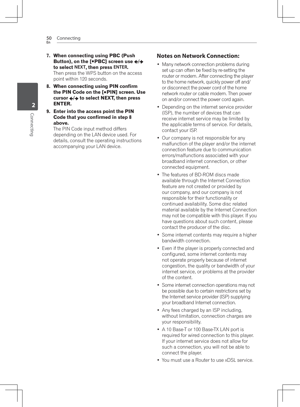 Connecting50EnConnecting27. When connecting using PBC (Push Button), on the [PBC] screen use  /to select NEXT, then press ENTER.7KHQSUHVVWKH:36EXWWRQRQWKHDFFHVVpoint within 120 seconds.8. When connecting using PIN confirm the PIN Code on the [PIN] screen. Use cursor /  to select NEXT, then press ENTER.9. Enter into the access point the PIN Code that you confirmed in step 8 above.The PIN Code input method differs depending on the LAN device used. For details, consult the operating instructions accompanying your LAN device.Notes on Network Connection: Many network connection problems during set up can often be fixed by re-setting the router or modem. After connecting the player to the home network, quickly power off and/or disconnect the power cord of the home network router or cable modem. Then power on and/or connect the power cord again. Depending on the internet service provider (ISP), the number of devices that can receive internet service may be limited by the applicable terms of service. For details, contact your ISP. Our company is not responsible for any malfunction of the player and/or the internet connection feature due to communication errors/malfunctions associated with your broadband internet connection, or other connected equipment. The features of BD-ROM discs made available through the Internet Connection feature are not created or provided by our company, and our company is not responsible for their functionality or continued availability. Some disc related material available by the Internet Connection may not be compatible with this player. If you have questions about such content, please contact the producer of the disc. Some internet contents may require a higher bandwidth connection. Even if the player is properly connected and configured, some internet contents may not operate properly because of internet congestion, the quality or bandwidth of your internet service, or problems at the provider of the content. Some internet connection operations may not be possible due to certain restrictions set by the Internet service provider (ISP) supplying your broadband Internet connection. Any fees charged by an ISP including, without limitation, connection charges are your responsibility. A 10 Base-T or 100 Base-TX LAN port is required for wired connection to this player. If your internet service does not allow for such a connection, you will not be able to connect the player. You must use a Router to use xDSL service.