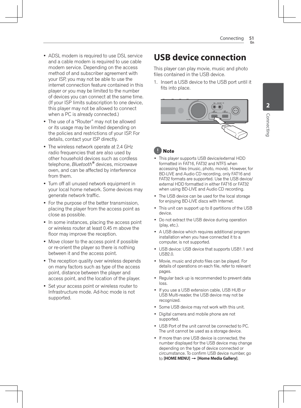 Connecting 51EnConnecting2 ADSL modem is required to use DSL service and a cable modem is required to use cable modem service. Depending on the access method of and subscriber agreement with your ISP, you may not be able to use the internet connection feature contained in this player or you may be limited to the number of devices you can connect at the same time. (If your ISP limits subscription to one device, this player may not be allowed to connect when a PC is already connected.) The use of a “Router” may not be allowed or its usage may be limited depending on the policies and restrictions of your ISP. For details, contact your ISP directly. The wireless network operate at 2.4 GHz radio frequencies that are also used by other household devices such as cordless telephone, Bluetooth®devices, microwave oven, and can be affected by interference from them. Turn off all unused network equipment in your local home network. Some devices may generate network traffic. For the purpose of the better transmission, placing the player from the access point as close as possible. In some instances, placing the access point or wireless router at least 0.45 m above the floor may improve the reception. Move closer to the access point if possible or re-orient the player so there is nothing between it and the access point. The reception quality over wireless depends on many factors such as type of the access point, distance between the player and access point, and the location of the player. Set your access point or wireless router to Infrastructure mode. Ad-hoc mode is not supported.USB device connectionThis player can play movie, music and photo files contained in the USB device.1. Insert a USB device to the USB port until it fits into place. Note This player supports USB device/external HDD formatted in FAT16, FAT32 and NTFS when accessing files (music, photo, movie). However, for BD-LIVE and Audio CD recording, only FAT16 and FAT32 formats are supported. Use the USB device/external HDD formatted in either FAT16 or FAT32 when using BD-LIVE and Audio CD recording. The USB device can be used for the local storage for enjoying BD-LIVE discs with Internet. This unit can support up to 8 partitions of the USB device. Do not extract the USB device during operation (play, etc.).  A USB device which requires additional program installation when you have connected it to a computer, is not supported. USB device: USB device that supports USB1.1 and USB2.0. Movie, music and photo files can be played. For details of operations on each file, refer to relevant pages. Regular back up is recommended to prevent data loss. If you use a USB extension cable, USB HUB or USB Multi-reader, the USB device may not be recognized. Some USB device may not work with this unit. Digital camera and mobile phone are not supported. USB Port of the unit cannot be connected to PC. The unit cannot be used as a storage device. If more than one USB device is connected, the number displayed for the USB device may change depending on the type of device connected or circumstance. To confirm USB device number, go to [HOME MENU] A[Home Media Gallery].