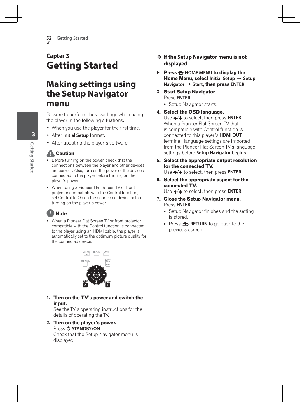 Getting Started52EnGetting Started3Capter 3Getting StartedMaking settings using the Setup Navigator menuBe sure to perform these settings when using the player in the following situations. :KHQ\RXXVHWKHSOD\HUIRUWKHILUVWWLPH After Initial Setup format. After updating the player’s software. Caution Before turning on the power, check that the connections between the player and other devices are correct. Also, turn on the power of the devices connected to the player before turning on the player’s power. :KHQXVLQJD3LRQHHU)ODW6FUHHQ79RUIURQWprojector compatible with the Control function, set Control to On on the connected device before turning on the player’s power. Note :KHQD3LRQHHU)ODW6FUHHQ79RUIURQWSURMHFWRUcompatible with the Control function is connected to the player using an HDMI cable, the player is automatically set to the optimum picture quality for the connected device.1. Turn on the TV’s power and switch the input.See the TV’s operating instructions for the details of operating the TV.2. Turn on the player’s power.Press 1STANDBY/ON.Check that the Setup Navigator menu is displayed.If the Setup Navigator menu is not displayedPress  HOME MENU to display the Home Menu, select Initial Setup ASetup Navigator AStart, then press ENTER.3. Start Setup Navigator.Press ENTER.ySetup Navigator starts.4. Select the OSD language.Use /  to select, then press ENTER.:KHQD3LRQHHU)ODW6FUHHQ79WKDWis compatible with Control function is connected to this player’s HDMI OUTterminal, language settings are imported from the Pioneer Flat Screen TV’s language settings before Setup Navigator begins.5. Select the appropriate output resolution for the connected TV.Use / to select, then press ENTER.6. Select the appropriate aspect for the connected TV.Use /  to select, then press ENTER.7. Close the Setup Navigator menu.Press ENTER.ySetup Navigator finishes and the setting is stored.yPress  RETURN to go back to the previous screen.