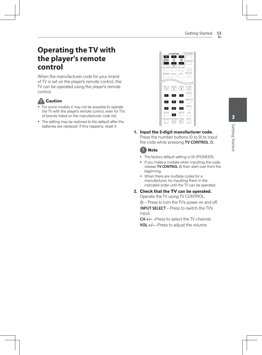 Getting Started 53EnGetting Started3Operating the TV with the player&apos;s remote control:KHQWKHPDQXIDFWXUHUFRGHIRU\RXUEUDQGof TV is set on the player&apos;s remote control, the TV can be operated using the player&apos;s remote control. Caution For some models it may not be possible to operate the TV with the player&apos;s remote control, even for TVs of brands listed on the manufacturer code list. The setting may be restored to the default after the batteries are replaced. If this happens, reset it.1. Input the 2-digit manufacturer code.Press the number buttons (0 to 9) to input the code while pressing TV CONTROL 1. NoteyThe factory default setting is 00 (PIONEER).yIf you make a mistake when inputting the code, release TV CONTROL 1 then start over from the beginning.y:KHQWKHUHDUHPXOWLSOHFRGHVIRUDmanufacturer, try inputting them in the indicated order until the TV can be operated.2. Check that the TV can be operated.Operate the TV using TV CONTROL.1 – Press to turn the TV&apos;s power on and off.INPUT SELECT – Press to switch the TV&apos;s input.CH +/– –Press to select the TV channel.VOL +/– –Press to adjust the volume.