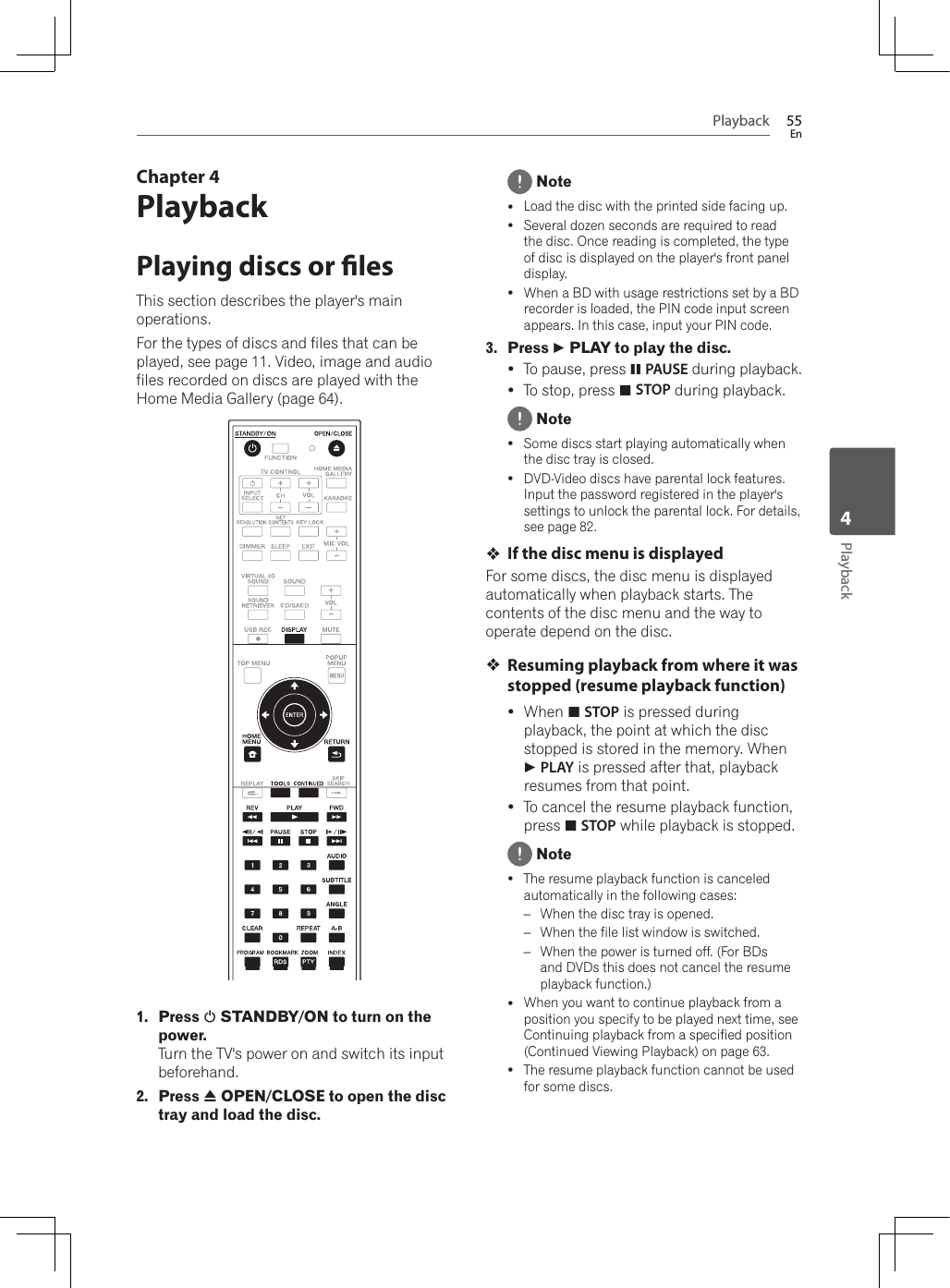 Playback 55EnPlayback4Chapter 4PlaybackPlaying discs or lesThis section describes the player&apos;s main operations.For the types of discs and files that can be played, see page 11. Video, image and audio files recorded on discs are played with the Home Media Gallery (page 64). 1. Press 1 STANDBY/ON to turn on the power.Turn the TV&apos;s power on and switch its input beforehand.2. Press $ OPEN/CLOSE to open the disc tray and load the disc. NoteyLoad the disc with the printed side facing up.ySeveral dozen seconds are required to read the disc. Once reading is completed, the type of disc is displayed on the player&apos;s front panel display.y:KHQD%&apos;ZLWKXVDJHUHVWULFWLRQVVHWE\D%&apos;recorder is loaded, the PIN code input screen appears. In this case, input your PIN code.3. Press   PLAY to play the disc.yTo pause, press !PAUSE during playback.yTo stop, press #STOP during playback. NoteySome discs start playing automatically when the disc tray is closed.yDVD-Video discs have parental lock features. Input the password registered in the player&apos;s settings to unlock the parental lock. For details, see page 82.If the disc menu is displayedFor some discs, the disc menu is displayed automatically when playback starts. The contents of the disc menu and the way to operate depend on the disc.Resuming playback from where it was stopped (resume playback function)y:KHQ#STOP is pressed during playback, the point at which the disc VWRSSHGLVVWRUHGLQWKHPHPRU\:KHQ PLAY is pressed after that, playback resumes from that point.yTo cancel the resume playback function, press #STOP while playback is stopped. NoteyThe resume playback function is canceled automatically in the following cases:–:KHQWKHGLVFWUD\LVRSHQHG–:KHQWKHILOHOLVWZLQGRZLVVZLWFKHG–:KHQWKHSRZHULVWXUQHGRII)RU%&apos;Vand DVDs this does not cancel the resume playback function.)y:KHQ\RXZDQWWRFRQWLQXHSOD\EDFNIURPDposition you specify to be played next time, see Continuing playback from a specified position (Continued Viewing Playback) on page 63.yThe resume playback function cannot be used for some discs.