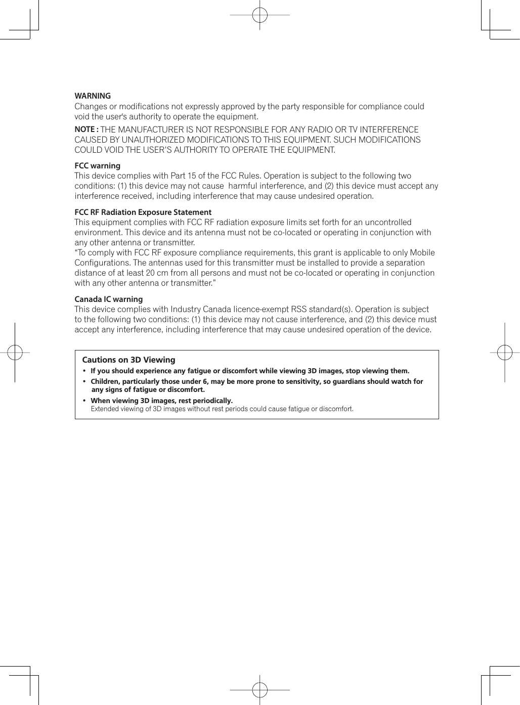 WARNING Changes or modifications not expressly approved by the party responsible for compliance could void the user&apos;s authority to operate the equipment.NOTE : THE MANUFACTURER IS NOT RESPONSIBLE FOR ANY RADIO OR TV INTERFERENCE CAUSED BY UNAUTHORIZED MODIFICATIONS TO THIS EQUIPMENT. SUCH MODIFICATIONS COULD VOID THE USER’S AUTHORITY TO OPERATE THE EQUIPMENT.FCC warningThis device complies with Part 15 of the FCC Rules. Operation is subject to the following two conditions: (1) this device may not cause  harmful interference, and (2) this device must accept any interference received, including interference that may cause undesired operation. FCC RF Radiation Exposure Statement This equipment complies with FCC RF radiation exposure limits set forth for an uncontrolled environment. This device and its antenna must not be co-located or operating in conjunction with any other antenna or transmitter.“To comply with FCC RF exposure compliance requirements, this grant is applicable to only Mobile Configurations. The antennas used for this transmitter must be installed to provide a separation distance of at least 20 cm from all persons and must not be co-located or operating in conjunction with any other antenna or transmitter.”Canada IC warningThis device complies with Industry Canada licence-exempt RSS standard(s). Operation is subject to the following two conditions: (1) this device may not cause interference, and (2) this device must accept any interference, including interference that may cause undesired operation of the device.Cautions on 3D Viewing If you should experience any fatigue or discomfort while viewing 3D images, stop viewing them. Children, particularly those under 6, may be more prone to sensitivity, so guardians should watch for any signs of fatigue or discomfort. When viewing 3D images, rest periodically. ([WHQGHGYLHZLQJRI&apos;LPDJHVZLWKRXWUHVWSHULRGVFRXOGFDXVHIDWLJXHRUGLVFRPIRUW