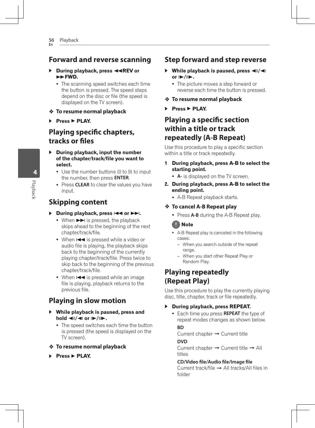 Playback56EnPlayback4Forward and reverse scanningDuring playback, press )REV or *FWD.yThe scanning speed switches each time the button is pressed. The speed steps depend on the disc or file (the speed is displayed on the TV screen).To resume normal playbackPress   PLAY.Playing specic chapters, tracks or lesDuring playback, input the number of the chapter/track/file you want to select.yUse the number buttons (0 to 9) to input the number, then press ENTER.yPress CLEAR to clear the values you have input.Skipping contentDuring playback, press + or ,.y:KHQ, is pressed, the playback skips ahead to the beginning of the next chapter/track/file.y:KHQ+ is pressed while a video or audio file is playing, the playback skips back to the beginning of the currently playing chapter/track/file. Press twice to skip back to the beginning of the previous chapter/track/file.y:KHQ+ is pressed while an image file is playing, playback returns to the previous file.Playing in slow motionWhile playback is paused, press and hold -// or 0/..yThe speed switches each time the button is pressed (the speed is displayed on the TV screen).To resume normal playbackPress   PLAY.Step forward and step reverseWhile playback is paused, press -//or 0/..yThe picture moves a step forward or reverse each time the button is pressed.To resume normal playbackPress   PLAY.Playing a specic section within a title or track repeatedly (A-B Repeat)Use this procedure to play a specific section within a title or track repeatedly.1 During playback, press A-B to select the starting point.yA- is displayed on the TV screen.2. During playback, press A-B to select the ending point.yA-B Repeat playback starts.To cancel A-B Repeat playyPress A-B during the A-B Repeat play. NoteyA-B Repeat play is canceled in the following cases:–:KHQ\RXVHDUFKRXWVLGHRIWKHUHSHDWrange.–:KHQ\RXVWDUWRWKHU5HSHDW3OD\RURandom Play.Playing repeatedly (Repeat Play)Use this procedure to play the currently playing disc, title, chapter, track or file repeatedly.During playback, press REPEAT.yEach time you press REPEAT the type of repeat modes changes as shown below.BDCurrent chapter A Current titleDVDCurrent chapter A Current title A All titlesCD/Video le/Audio le/Image leCurrent track/file A All tracks/All files in folder