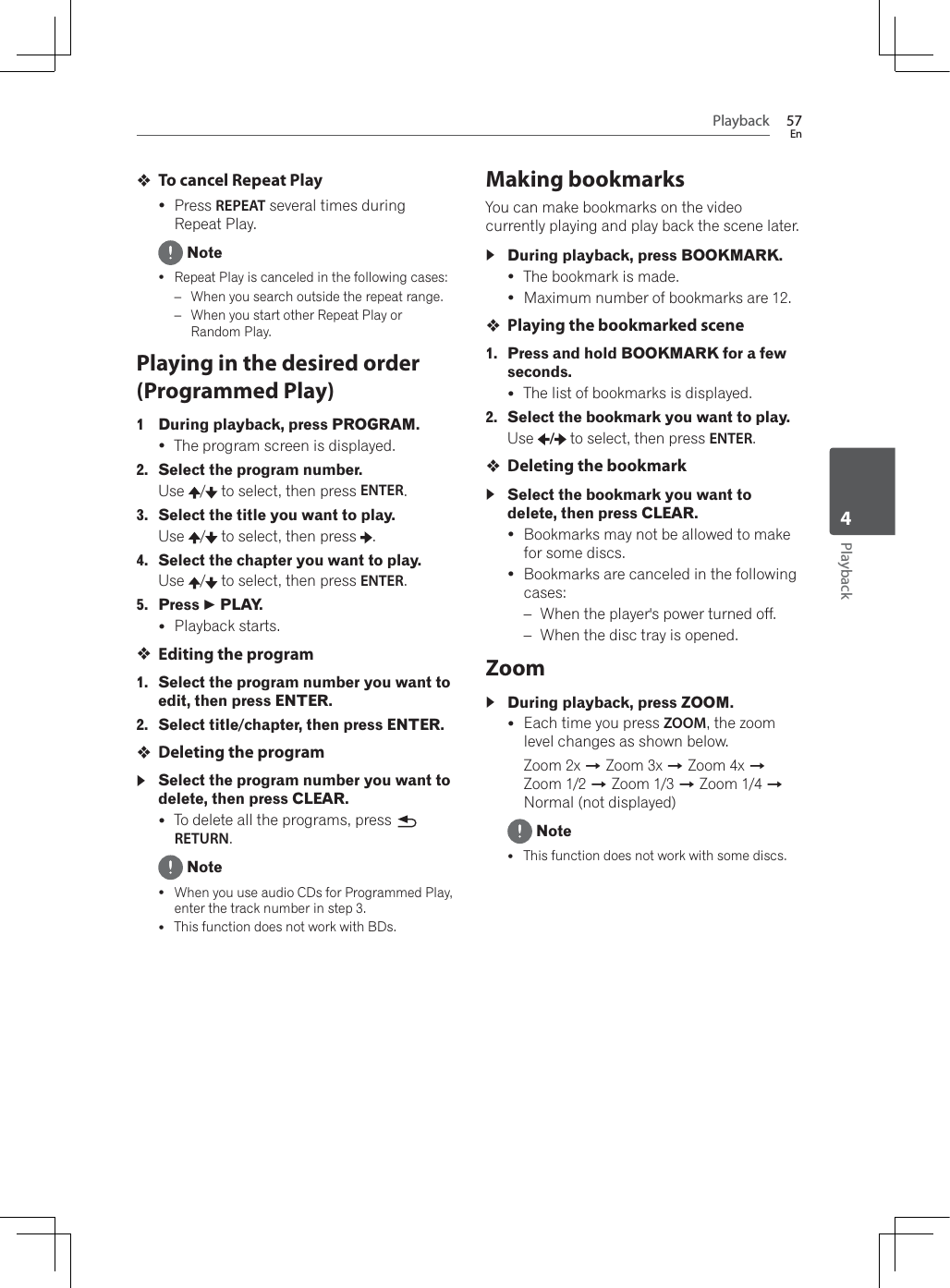 Playback 57EnPlayback4To cancel Repeat PlayyPress REPEAT several times during Repeat Play. NoteyRepeat Play is canceled in the following cases:–:KHQ\RXVHDUFKRXWVLGHWKHUHSHDWUDQJH–:KHQ\RXVWDUWRWKHU5HSHDW3OD\RURandom Play.Playing in the desired order (Programmed Play)1 During playback, press PROGRAM.yThe program screen is displayed.2. Select the program number.Use /  to select, then press ENTER.3. Select the title you want to play.Use /  to select, then press  .4. Select the chapter you want to play.Use /  to select, then press ENTER.5. Press   PLAY.yPlayback starts.Editing the program1. Select the program number you want to edit, then press ENTER.2. Select title/chapter, then press ENTER.Deleting the programSelect the program number you want to delete, then press CLEAR.yTo delete all the programs, press RETURN. Notey:KHQ\RXXVHDXGLR&amp;&apos;VIRU3URJUDPPHG3OD\enter the track number in step 3.yThis function does not work with BDs.Making bookmarksYou can make bookmarks on the video currently playing and play back the scene later.During playback, press BOOKMARK.yThe bookmark is made.yMaximum number of bookmarks are 12.Playing the bookmarked scene1. Press and hold BOOKMARK for a few seconds.yThe list of bookmarks is displayed.2. Select the bookmark you want to play.Use / to select, then press ENTER.Deleting the bookmarkSelect the bookmark you want to delete, then press CLEAR.yBookmarks may not be allowed to make for some discs.yBookmarks are canceled in the following cases:–:KHQWKHSOD\HUVSRZHUWXUQHGRII–:KHQWKHGLVFWUD\LVRSHQHGZoomDuring playback, press ZOOM.yEach time you press ZOOM, the zoom level changes as shown below.Zoom 2x A Zoom 3x A Zoom 4x AZoom 1/2 A Zoom 1/3 A Zoom 1/4 ANormal (not displayed) NoteyThis function does not work with some discs.