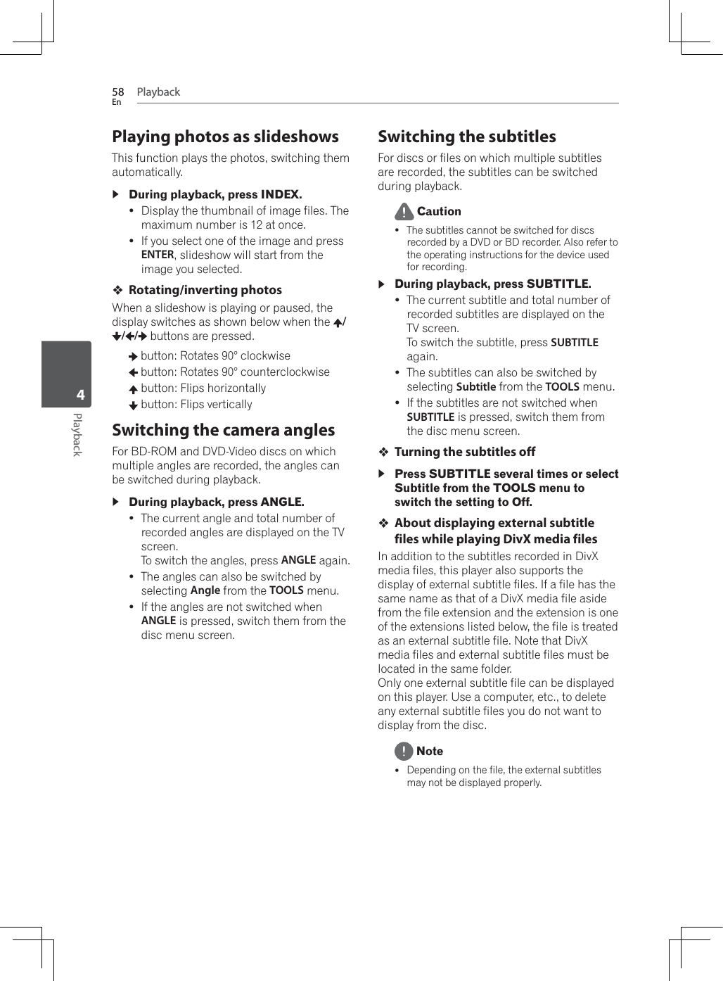 Playback58EnPlayback4Playing photos as slideshowsThis function plays the photos, switching them automatically.During playback, press INDEX.yDisplay the thumbnail of image files. The maximum number is 12 at once.yIf you select one of the image and press ENTER, slideshow will start from the image you selected.Rotating/inverting photos:KHQDVOLGHVKRZLVSOD\LQJRUSDXVHGWKHdisplay switches as shown below when the  // /  buttons are pressed. button: Rotates 90° clockwise button: Rotates 90° counterclockwise button: Flips horizontally button: Flips verticallySwitching the camera anglesFor BD-ROM and DVD-Video discs on which multiple angles are recorded, the angles can be switched during playback.During playback, press ANGLE.yThe current angle and total number of recorded angles are displayed on the TV screen.To switch the angles, press ANGLE again.yThe angles can also be switched by selecting Angle from the TOOLS menu.yIf the angles are not switched when ANGLE is pressed, switch them from the disc menu screen.Switching the subtitlesFor discs or files on which multiple subtitles are recorded, the subtitles can be switched during playback. CautionyThe subtitles cannot be switched for discs recorded by a DVD or BD recorder. Also refer to the operating instructions for the device used for recording.During playback, press SUBTITLE.yThe current subtitle and total number of recorded subtitles are displayed on the TV screen.To switch the subtitle, press SUBTITLEagain.yThe subtitles can also be switched by selecting Subtitle from the TOOLS menu.yIf the subtitles are not switched when SUBTITLE is pressed, switch them from the disc menu screen.Turning the subtitles offPress SUBTITLE several times or select Subtitle from the TOOLS menu to switch the setting to Off.About displaying external subtitle files while playing DivX media filesIn addition to the subtitles recorded in DivX media files, this player also supports the display of external subtitle files. If a file has the same name as that of a DivX media file aside from the file extension and the extension is one of the extensions listed below, the file is treated as an external subtitle file. Note that DivX media files and external subtitle files must be located in the same folder.Only one external subtitle file can be displayed on this player. Use a computer, etc., to delete any external subtitle files you do not want to display from the disc. NoteyDepending on the file, the external subtitles may not be displayed properly.
