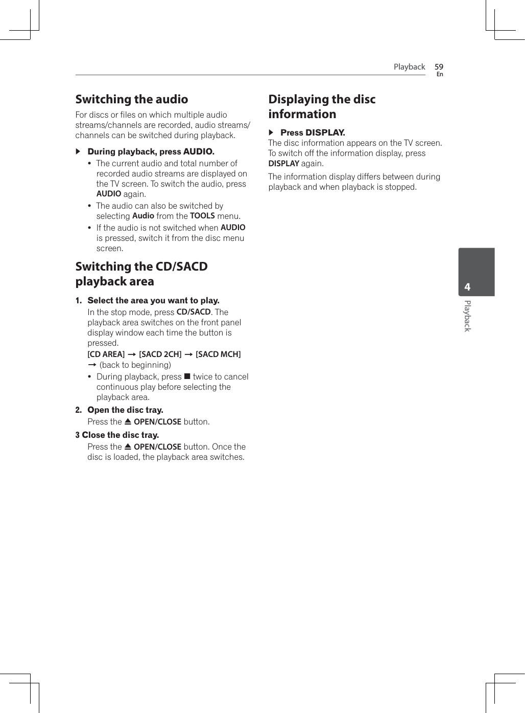 Playback 59EnPlayback4Switching the audioFor discs or files on which multiple audio streams/channels are recorded, audio streams/channels can be switched during playback.During playback, press AUDIO.yThe current audio and total number of recorded audio streams are displayed on the TV screen. To switch the audio, press AUDIO again.yThe audio can also be switched by selecting Audio from the TOOLS menu.yIf the audio is not switched when AUDIOis pressed, switch it from the disc menu screen.Switching the CD/SACD playback area1. Select the area you want to play.In the stop mode, press CD/SACD. The playback area switches on the front panel display window each time the button is pressed.[CD AREA] A[SACD 2CH] A[SACD MCH]A (back to beginning)yDuring playback, press # twice to cancel continuous play before selecting the playback area.2. Open the disc tray.Press the $OPEN/CLOSE button.3 Close the disc tray.Press the $OPEN/CLOSE button. Once the disc is loaded, the playback area switches.Displaying the disc informationPress DISPLAY.The disc information appears on the TV screen. To switch off the information display, press DISPLAY again. The information display differs between during playback and when playback is stopped.