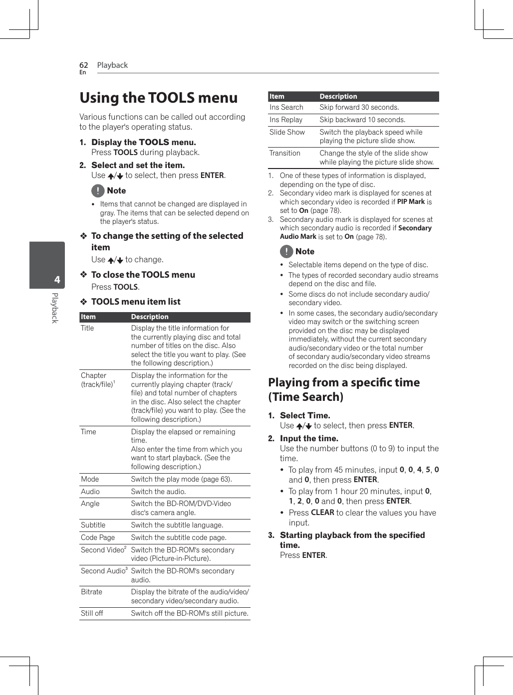 Playback62EnPlayback4Using the TOOLS menuVarious functions can be called out according to the player&apos;s operating status.1. Display the TOOLS menu.Press TOOLS during playback.2. Select and set the item.Use /  to select, then press ENTER. NoteyItems that cannot be changed are displayed in gray. The items that can be selected depend on the player&apos;s status.To change the setting of the selected itemUse /  to change.To close the TOOLS menuPress TOOLS.TOOLS menu item listItem DescriptionTitle Display the title information for the currently playing disc and total number of titles on the disc. Also select the title you want to play. (See the following description.)Chapter(track/file)1Display the information for the currently playing chapter (track/file) and total number of chapters in the disc. Also select the chapter (track/file) you want to play. (See the following description.)Time Display the elapsed or remaining time.Also enter the time from which you want to start playback. (See the following description.)Mode Switch the play mode (page 63).Audio Switch the audio.Angle Switch the BD-ROM/DVD-Video disc&apos;s camera angle.Subtitle Switch the subtitle language.Code Page Switch the subtitle code page.Second Video2Switch the BD-ROM&apos;s secondary video (Picture-in-Picture).Second Audio3Switch the BD-ROM&apos;s secondary audio.Bitrate Display the bitrate of the audio/video/secondary video/secondary audio.Still off Switch off the BD-ROM&apos;s still picture.Item DescriptionIns Search Skip forward 30 seconds.Ins Replay Skip backward 10 seconds.Slide Show Switch the playback speed while playing the picture slide show.Transition Change the style of the slide show while playing the picture slide show.1. One of these types of information is displayed, depending on the type of disc.2. Secondary video mark is displayed for scenes at which secondary video is recorded if PIP Mark is set to On (page 78).3. Secondary audio mark is displayed for scenes at which secondary audio is recorded if Secondary Audio Mark is set to On (page 78). NoteySelectable items depend on the type of disc.yThe types of recorded secondary audio streams depend on the disc and file.ySome discs do not include secondary audio/secondary video.yIn some cases, the secondary audio/secondary video may switch or the switching screen provided on the disc may be displayed immediately, without the current secondary audio/secondary video or the total number of secondary audio/secondary video streams recorded on the disc being displayed.Playing from a specic time (Time Search)1. Select Time.Use /  to select, then press ENTER.2. Input the time.Use the number buttons (0 to 9) to input the time.yTo play from 45 minutes, input 0,0,4,5,0and 0, then press ENTER.yTo play from 1 hour 20 minutes, input 0,1,2,0,0 and 0, then press ENTER.yPress CLEAR to clear the values you have input.3. Starting playback from the specified time.Press ENTER.