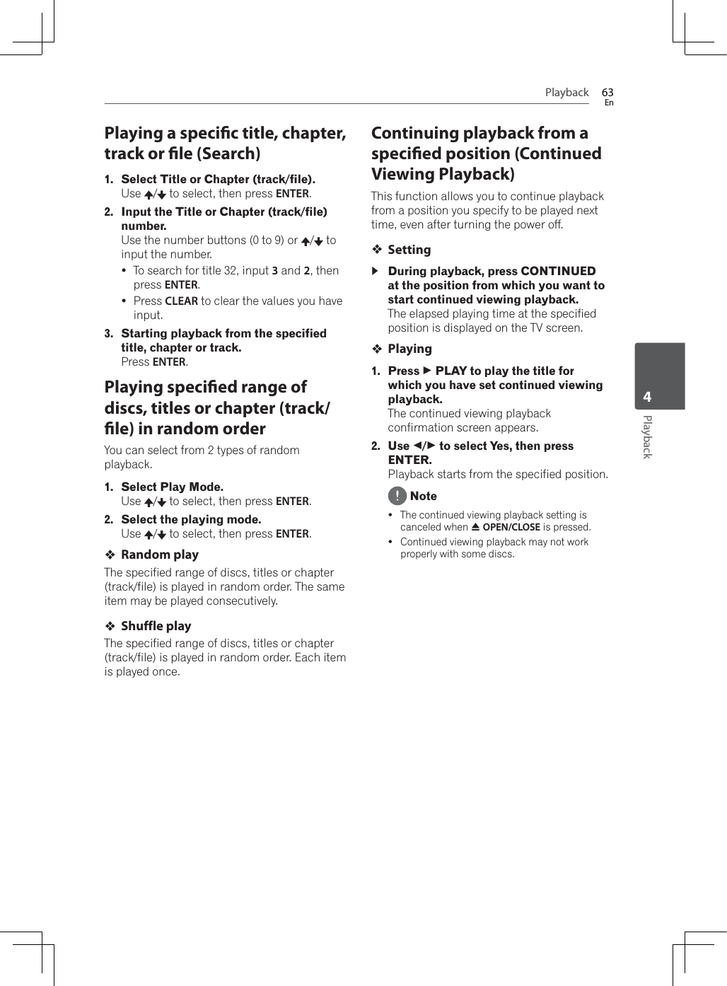 Playback 63EnPlayback4Playing a specic title, chapter, track or le (Search)1. Select Title or Chapter (track/file).Use /  to select, then press ENTER.2. Input the Title or Chapter (track/file) number.Use the number buttons (0 to 9) or  /  to input the number. yTo search for title 32, input 3 and 2, then press ENTER.yPress CLEAR to clear the values you have input.3. Starting playback from the specified title, chapter or track.Press ENTER.Playing specied range of discs, titles or chapter (track/le) in random orderYou can select from 2 types of random playback.1. Select Play Mode.Use /  to select, then press ENTER.2. Select the playing mode.Use /  to select, then press ENTER.Random playThe specified range of discs, titles or chapter (track/file) is played in random order. The same item may be played consecutively.Shuffle playThe specified range of discs, titles or chapter (track/file) is played in random order. Each item is played once.Continuing playback from a specied position (Continued Viewing Playback)This function allows you to continue playback from a position you specify to be played next time, even after turning the power off.Setting During playback, press CONTINUED at the position from which you want to start continued viewing playback.The elapsed playing time at the specified position is displayed on the TV screen.Playing1. Press   PLAY to play the title for which you have set continued viewing playback.The continued viewing playback confirmation screen appears.2. Use /  to select Yes, then press ENTER.Playback starts from the specified position. NoteyThe continued viewing playback setting is canceled when $OPEN/CLOSE is pressed.yContinued viewing playback may not work properly with some discs.