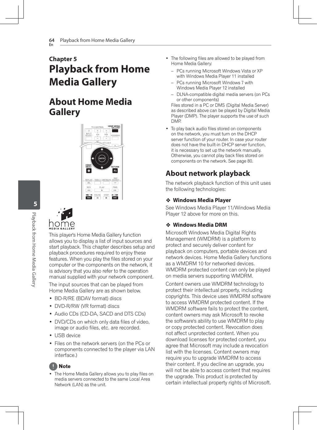 Playback from Home Media Gallery64EnPlayback from Home Media Gallery5Chapter 5Playback from Home Media GalleryAbout Home Media GalleryThis player&apos;s Home Media Gallery function allows you to display a list of input sources and start playback. This chapter describes setup and playback procedures required to enjoy these IHDWXUHV:KHQ\RXSOD\WKHILOHVVWRUHGRQ\RXUcomputer or the components on the network, it is advisory that you also refer to the operation manual supplied with your network component.The input sources that can be played from Home Media Gallery are as shown below. BD-R/RE (BDAV format) discs &apos;9&apos;55:95IRUPDWGLVFV Audio CDs (CD-DA, SACD and DTS CDs) DVD/CDs on which only data files of video, image or audio files, etc. are recorded. USB device Files on the network servers (on the PCs or components connected to the player via LAN interface.) Note The Home Media Gallery allows you to play files on media servers connected to the same Local Area Network (LAN) as the unit. The following files are allowed to be played from Home Media Gallery:–3&amp;VUXQQLQJ0LFURVRIW:LQGRZV9LVWDRU;3ZLWK:LQGRZV0HGLD3OD\HULQVWDOOHG–3&amp;VUXQQLQJ0LFURVRIW:LQGRZVZLWK:LQGRZV0HGLD3OD\HULQVWDOOHG– DLNA-compatible digital media servers (on PCs or other components)Files stored in a PC or DMS (Digital Media Server) as described above can be played by Digital Media Player (DMP). The player supports the use of such DMP. To play back audio files stored on components on the network, you must turn on the DHCP server function of your router. In case your router does not have the built-in DHCP server function, it is necessary to set up the network manually. Otherwise, you cannot play back files stored on components on the network. See page 80.About network playbackThe network playback function of this unit uses the following technologies:Windows Media Player6HH:LQGRZV0HGLD3OD\HU:LQGRZV0HGLDPlayer 12 above for more on this.Windows Media DRM0LFURVRIW:LQGRZV0HGLD&apos;LJLWDO5LJKWV0DQDJHPHQW:0&apos;50LVDSODWIRUPWRprotect and securely deliver content for playback on computers, portable devices and network devices. Home Media Gallery functions DVD:0&apos;50IRUQHWZRUNHGGHYLFHV:0&apos;50SURWHFWHGFRQWHQWFDQRQO\EHSOD\HGRQPHGLDVHUYHUVVXSSRUWLQJ:0&apos;50&amp;RQWHQWRZQHUVXVH:0&apos;50WHFKQRORJ\WRprotect their intellectual property, including FRS\ULJKWV7KLVGHYLFHXVHV:0&apos;50VRIWZDUHWRDFFHVV:0&apos;50SURWHFWHGFRQWHQW,IWKH:0&apos;50VRIWZDUHIDLOVWRSURWHFWWKHFRQWHQWcontent owners may ask Microsoft to revoke WKHVRIWZDUHVDELOLW\WRXVH:0&apos;50WRSOD\or copy protected content. Revocation does QRWDIIHFWXQSURWHFWHGFRQWHQW:KHQ\RXdownload licenses for protected content, you agree that Microsoft may include a revocation list with the licenses. Content owners may UHTXLUH\RXWRXSJUDGH:0&apos;50WRDFFHVVtheir content. If you decline an upgrade, you will not be able to access content that requires the upgrade. This product is protected by certain intellectual property rights of Microsoft. 