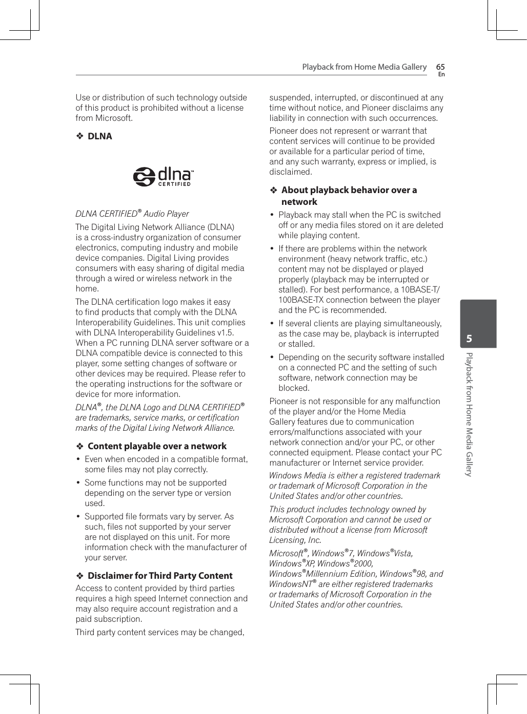 Playback from Home Media Gallery 65EnPlayback from Home Media Gallery5Use or distribution of such technology outside of this product is prohibited without a license from Microsoft.DLNADLNA CERTIFIED® Audio PlayerThe Digital Living Network Alliance (DLNA) is a cross-industry organization of consumer electronics, computing industry and mobile device companies. Digital Living provides consumers with easy sharing of digital media through a wired or wireless network in the home.The DLNA certification logo makes it easy to find products that comply with the DLNA Interoperability Guidelines. This unit complies with DLNA Interoperability Guidelines v1.5. :KHQD3&amp;UXQQLQJ&apos;/1$VHUYHUVRIWZDUHRUDDLNA compatible device is connected to this player, some setting changes of software or other devices may be required. Please refer to the operating instructions for the software or device for more information.DLNA®, the DLNA Logo and DLNA CERTIFIED®are trademarks, service marks, or certiﬁcation marks of the Digital Living Network Alliance.Content playable over a network Even when encoded in a compatible format, some files may not play correctly. Some functions may not be supported depending on the server type or version used. Supported file formats vary by server. As such, files not supported by your server are not displayed on this unit. For more information check with the manufacturer of your server.Disclaimer for Third Party ContentAccess to content provided by third parties requires a high speed Internet connection and may also require account registration and a paid subscription.Third party content services may be changed, suspended, interrupted, or discontinued at any time without notice, and Pioneer disclaims any liability in connection with such occurrences.Pioneer does not represent or warrant that content services will continue to be provided or available for a particular period of time, and any such warranty, express or implied, is disclaimed.About playback behavior over a network Playback may stall when the PC is switched off or any media files stored on it are deleted while playing content. If there are problems within the network environment (heavy network traffic, etc.) content may not be displayed or played properly (playback may be interrupted or stalled). For best performance, a 10BASE-T/100BASE-TX connection between the player and the PC is recommended. If several clients are playing simultaneously, as the case may be, playback is interrupted or stalled. Depending on the security software installed on a connected PC and the setting of such software, network connection may be blocked.Pioneer is not responsible for any malfunction of the player and/or the Home Media Gallery features due to communication errors/malfunctions associated with your network connection and/or your PC, or other connected equipment. Please contact your PC manufacturer or Internet service provider.Windows Media is either a registered trademark or trademark of Microsoft Corporation in the United States and/or other countries.This product includes technology owned by Microsoft Corporation and cannot be used or distributed without a license from Microsoft Licensing, Inc.Microsoft®, Windows®7, Windows®Vista, Windows®XP, Windows®2000,Windows®Millennium Edition, Windows®98, and WindowsNT® are either registered trademarks or trademarks of Microsoft Corporation in the United States and/or other countries.