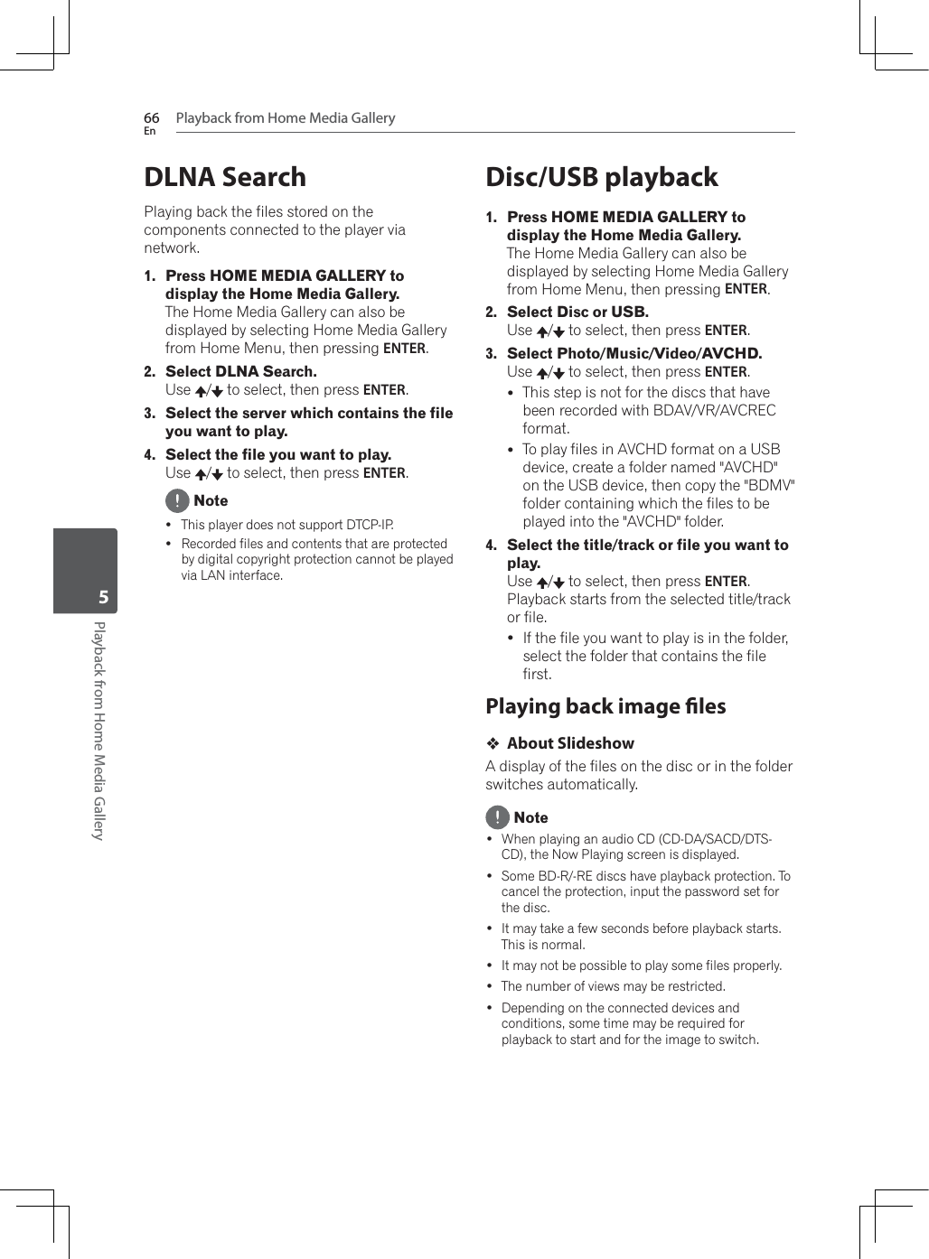 Playback from Home Media Gallery66EnPlayback from Home Media Gallery5DLNA SearchPlaying back the files stored on the components connected to the player via network.1. Press HOME MEDIA GALLERY to display the Home Media Gallery.The Home Media Gallery can also be displayed by selecting Home Media Gallery from Home Menu, then pressing ENTER.2. Select DLNA Search.Use /  to select, then press ENTER.3. Select the server which contains the file you want to play.4. Select the file you want to play.Use /  to select, then press ENTER. NoteyThis player does not support DTCP-IP.yRecorded files and contents that are protected by digital copyright protection cannot be played via LAN interface.Disc/USB playback1. Press HOME MEDIA GALLERY to display the Home Media Gallery.The Home Media Gallery can also be displayed by selecting Home Media Gallery from Home Menu, then pressing ENTER.2. Select Disc or USB.Use /  to select, then press ENTER.3. Select Photo/Music/Video/AVCHD.Use /  to select, then press ENTER.yThis step is not for the discs that have been recorded with BDAV/VR/AVCREC format.yTo play files in AVCHD format on a USB device, create a folder named &quot;AVCHD&quot; on the USB device, then copy the &quot;BDMV&quot; folder containing which the files to be played into the &quot;AVCHD&quot; folder.4. Select the title/track or file you want to play.Use /  to select, then press ENTER.Playback starts from the selected title/track or file.yIf the file you want to play is in the folder, select the folder that contains the file first.Playing back image lesAbout SlideshowA display of the files on the disc or in the folder switches automatically. Note :KHQSOD\LQJDQDXGLR&amp;&apos;&amp;&apos;&apos;$6$&amp;&apos;&apos;76CD), the Now Playing screen is displayed. Some BD-R/-RE discs have playback protection. To cancel the protection, input the password set for the disc. It may take a few seconds before playback starts. This is normal. It may not be possible to play some files properly. The number of views may be restricted. Depending on the connected devices and conditions, some time may be required for playback to start and for the image to switch.