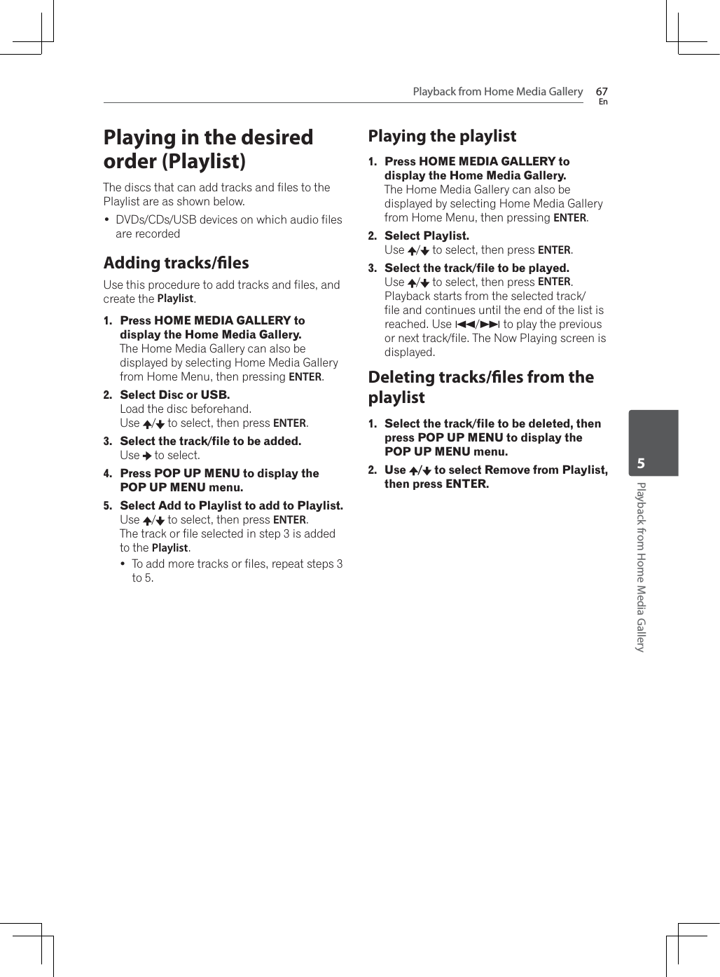 Playback from Home Media Gallery 67EnPlayback from Home Media Gallery5Playing in the desired order (Playlist)The discs that can add tracks and files to the Playlist are as shown below. DVDs/CDs/USB devices on which audio files are recordedAdding tracks/lesUse this procedure to add tracks and files, and create the Playlist.1. Press HOME MEDIA GALLERY to display the Home Media Gallery.The Home Media Gallery can also be displayed by selecting Home Media Gallery from Home Menu, then pressing ENTER.2. Select Disc or USB.Load the disc beforehand.Use /  to select, then press ENTER.3. Select the track/file to be added.Use  to select.4. Press POP UP MENU to display the POP UP MENU menu.5. Select Add to Playlist to add to Playlist.Use /  to select, then press ENTER.The track or file selected in step 3 is added to the Playlist.yTo add more tracks or files, repeat steps 3 to 5.Playing the playlist1. Press HOME MEDIA GALLERY to display the Home Media Gallery.The Home Media Gallery can also be displayed by selecting Home Media Gallery from Home Menu, then pressing ENTER.2. Select Playlist.Use /  to select, then press ENTER.3. Select the track/file to be played.Use /  to select, then press ENTER.Playback starts from the selected track/file and continues until the end of the list is reached. Use +/, to play the previous or next track/file. The Now Playing screen is displayed.Deleting tracks/les from the playlist1. Select the track/file to be deleted, then press POP UP MENU to display the POP UP MENU menu.2. Use / to select Remove from Playlist, then press ENTER.