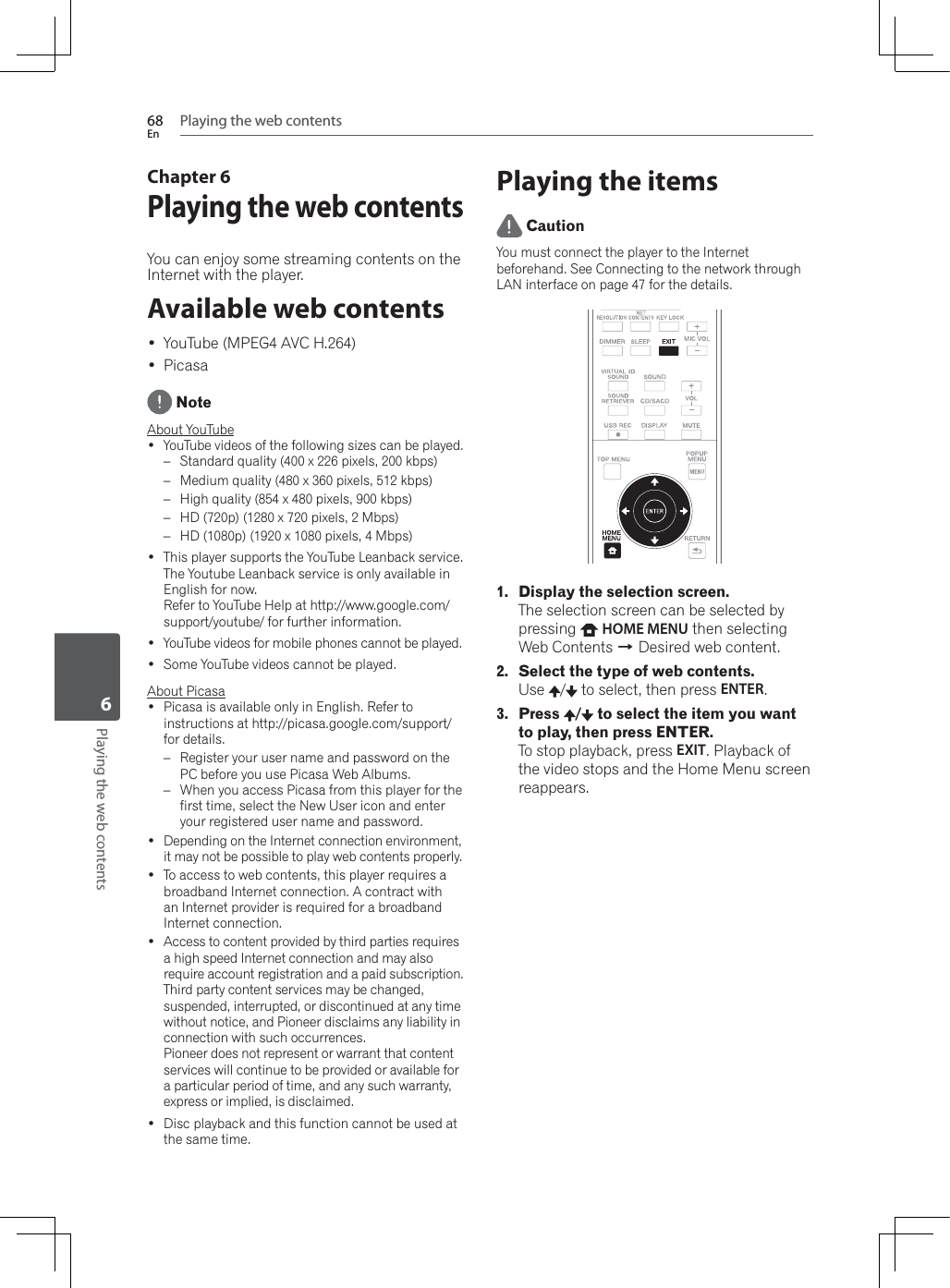 Playing the web contents68EnPlaying the web contents6Chapter 6Playing the web contentsYou can enjoy some streaming contents on the Internet with the player.Available web contents YouTube (MPEG4 AVC H.264) Picasa NoteAbout YouTube YouTube videos of the following sizes can be played.– Standard quality (400 x 226 pixels, 200 kbps)– Medium quality (480 x 360 pixels, 512 kbps)– High quality (854 x 480 pixels, 900 kbps)– HD (720p) (1280 x 720 pixels, 2 Mbps)– HD (1080p) (1920 x 1080 pixels, 4 Mbps) This player supports the YouTube Leanback service. The Youtube Leanback service is only available in English for now.Refer to YouTube Help at http://www.google.com/support/youtube/ for further information. YouTube videos for mobile phones cannot be played. Some YouTube videos cannot be played.About Picasa Picasa is available only in English. Refer to instructions at http://picasa.google.com/support/ for details.– Register your user name and password on the 3&amp;EHIRUH\RXXVH3LFDVD:HE$OEXPV–:KHQ\RXDFFHVV3LFDVDIURPWKLVSOD\HUIRUWKHfirst time, select the New User icon and enter your registered user name and password. Depending on the Internet connection environment, it may not be possible to play web contents properly. To access to web contents, this player requires a broadband Internet connection. A contract with an Internet provider is required for a broadband Internet connection. Access to content provided by third parties requires a high speed Internet connection and may also require account registration and a paid subscription.Third party content services may be changed, suspended, interrupted, or discontinued at any time without notice, and Pioneer disclaims any liability in connection with such occurrences.Pioneer does not represent or warrant that content services will continue to be provided or available for a particular period of time, and any such warranty, express or implied, is disclaimed. Disc playback and this function cannot be used at the same time.Playing the items CautionYou must connect the player to the Internet beforehand. See Connecting to the network through LAN interface on page 47 for the details. 1. Display the selection screen.The selection screen can be selected by pressing HOME MENU then selecting :HE&amp;RQWHQWVA Desired web content.2. Select the type of web contents.Use /  to select, then press ENTER.3. Press  /  to select the item you want to play, then press ENTER.To stop playback, press EXIT. Playback of the video stops and the Home Menu screen reappears.